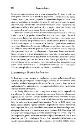 336 Raymond Aron
denado ao il11perialisl11o e que a repartição pacífica do 111undo entre os
1110nopólios privados ou os Estados é il11possível. () leninisl110 volta a esta­
belecer, aSSi111, o parentesco essencial do c0l11ércio e da guerra. Mas a dia­
lética 111ercantilista era 111ais clara do que a do leninisnlo: a busca de fnetais
preciosos, cujo estoque era considerado lil11itado, criava logicall1ente ri­
validades e conflitos. Mas, pode-se dizer o 111esnlO a respeito da busca de
Inercados, de 111atérias-prinlas e de oportunidades de lucro?
As quatro escolas que 111encionamos não estão enl desacordo sobre to­
dos os pontos. A propósito dos conflitos políticos, por exenlplo, alguns li­
berais concordaln C0l11 a 111aior parte dos mercantilistas e dos econoll1istas
da escola nacional em proclalnar que a rivalidade dos .Estados é funda­
Inental e que as guerras nenl Sel11pre se devenl à oposição dos interesses
conlerciais. Da 111esma fOrl11a que os liherais, os socialistas tênl C0l110 obje­
tivo últil110 o benl-estar das pessoas. A escola nacional, conlO a 111ercan­
tilista, pretende estar a serviço da grandeza das naçües. Essas escolas se de­
finel11 e se OpÜel11 por sua interpretação do c0l11ércio, considerado como (-l
essência da vida econômica. Segundo os Inercantilistas, o cOlllércio é unla
fornla de guerra; para os liberais, é a paz, desde que s~ja livre. Para os
econonlÍstas da escola nacional, o c0l11ércio será pacífico quando todos os
países forem desenvolvidos. Já os olarxistas acreditarn que o comércio é
belicoso no capitalismo, Inas será pacífico sob o socialisnlo.
2. Interpretação histórica das doutrinas
As doutrinas podem sempre ser explicadas em parte pelas circunstâncias
históricas. Quer o objetivo supremo seja a potência do Estado ou o bem­
estar dos cidadãos, basta que se alterem os ftrndamentos da força para que
mudem também, legitimamente, os julgamentos feitos pelos economistas
sobre as diversas atividades.
Na Antiguidade - a era da coragem - a força militar dependia es­
sencialmente do número de combatentes, do vigor físico dos soldados, da
organização do exército. O modo de vida que favorecia o número e a qua­
lidade dos combatentes - a vida rural - foi visto durante séculos como
fonte de todas as virtudes, pacíficas e marciais. Ainda em 1940 o marechal
Pétain cantava a terra, "que não mente"; inspirado em crenças imemoriais
e em sugestões feitas por conselheiros reacionários, Pétain se dispunha a
só erguer a França pelo retorno aos campos. É menos difícil desculpar Sul­
ly, que no fim do século XVI acreditava serem "os povos fortes... os povo~.
de camponeses, pois a indústria desabitua osjovens desta atividade dura e
laboriosa, que é necessária para formar bons soldados". A indústria e as
cidades são consideradas causas de corrupção: a indústria debilita os po­
 