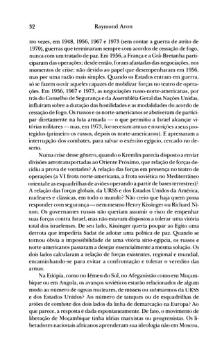 32 Raymond Aron
tro vezes, em 1948, 1956, 1967 e 1973 (sem contar a guerra de atrito de
1970), guerras que terminaram sempre com acordos de ~essaçãode fogo,
nunca com um tratado de paz. Em 1956, a França e a Grã-Bretanha parti­
ciparam das operações; desde então, foram afastadas das negociações, nos
momentos de crise: não devido ao papel que desempenharam em 1956,
mas por uma razão mais simples. Quando os Estados entram em guerra,
só se fazem ouvir aqueles capazes de mobilizar forças no teatro de opera­
ções. Em 1956, 1967 e 1973, as negociações russo-norte-americanas, por
trás do Conselho de Segurança e da Assembléia Geral das Nações Unidas,
influíram sobre a duração das hostilidades e as modalidades do acordo de
cessação de fogo. Os russos e os norte-americanos se abstiveram de partici­
par diretamente na luta armada - o que permitiu a Israel alcançar vi­
tórias militares- nlas, em 1973, fórneceram arInas e nluniçôes a seus pro­
tegidos (primeiro os russos, depois os norte-americanos). E apressaram a
interrupção dos combates, para salvar o exército egípcio, cercado no de­
serto.
Numa crise desse gênero, quando o Kremlin parecia disposto a enviar
divisões aerotransportadas ao Oriente Próximo, que relação de forças de­
cidiu a prova de vontades? A relação das forças em presença no teatro de
operações (a VI frota norte-americana, a frota soviética no Mediterrâneo
oriental e as esquadrilhas de aviões operando a partir de bases terrestres)?
A relação das forças globais, da URSS e dos Estados Unidos da América,
nucleares e clássicas, em todo o mundo? Não creio que haja quem possa
responder com segurança- nem mesmo Henry Kissinger ou Richard Ni­
xon. Os governantes russos não queriam assumir o risco de empenhar
suas forças contra Israel, mas não estavam dispostos a tolerar uma vitória
total dos israelenses. De seu lado, Kissinger queria poupar ao Egito uma
derrota que impediria Sadat de adotar uma política de paz. Quando se
tornou óbvia a impossibilidade de uma vitória sírio-egípcia, os russos e
norte-americanos passaram a desejar essencialmente a mesma solução. Os
dois lados calcularam a relação de forças existentes, regional e mundial,
encaminhando-se para evitar a confrontação e tolerar o veredito das
armas.
Na Etiópia, como no Iêmen do Sul, no Afeganistão como em Moçam­
bique ou em Angola, os avanços soviéticos estarão relacionados de algum
modo ao número de ogIvas nucleares, de mísseIS ou submarInos da URSS
e dos Estados Unidos? Ao número de tanques ou de esquadrilhas de
aviões de combate dos dois lados da linha de demarcação na Europa? Ao
que parece, a resposta é dada espontaneamente. De fato, o movimento de
liberação de Moçambique tinha idéias marxistas ou progressistas. Os li­
beradores nacionais africanos aprenderam sua ideologia não em Moscou,
 