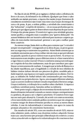 338 Raymond Aron
No fim do século XVIII,já se esgotara o debate sobre a eficiência do
ferro e do ouro, da infantaria e da artilharia. Qualquer que fosse o valor
atribuído aos metais preciosos, a riqueza das nações (o que chamamos de
crescimento econômico) não é mais vista como uma função do estoque de
ouro e de prata. A paz, a ordem pública, a atividade dos comerciantes e
dos "industriais", o espírito de iniciativa - eis as causas profundas que ex­
plicam por que alguns países se desenvolvem mais depressa do que outros.
O tempo dos piratas passou. O comércio é agora uma atividade genuina­
mente pacífica, e ninguém mais o considera uma "guerra disfarçada". Os
autores britânicos têm um incentivo adicional para acentuar o aspecto pa­
cífico do intercâmbio internacional: pertence a seu país a melhor parte
desse comércio.
Ao mesmo tempo, basta abrir os olhos para constatar que "a virtude é
sempre recompensada": consagrando-se às obras da paz, os povos garan­
tem sua segurança e constroem sua potência. Adam Smith constata que as
condições necessárias para a força militar não são mais as que prevaleciam
no passado, quando os povos rústicos eram os povos fortes. As armas e os
instrumentos eram simples e pouco diferiam entre si: o fator essencial era
o vigor físico e o ardor marcial. O luxo e a indústria ameaçavam enfraque­
cer o espírito de luta dos cOITlbatentes, mais do que contribuir para aper­
feiçoar os instrumentos de combate. A imagem que se tinha de Roma era a
da cidade republicana, que a frugalidade e a virtude de seus cidadãos de
hábitos rústicos tinham elevado aos píncaros da glória, sucedida pela ci­
dade imperial, cuja riqueza e corrupção a precipitaram no abismo. Em Cá­
pua, os soldados de Aníbal tinham sido contaminados por essa licença,
preparando sua própria derrota. Agora, uma imagem diferente substituía
a que os autores modernos tinham tomado emprestada à literatura antiga.
Graças à indústria, a civilização leva a melhor sobre a barbárie. A riqueza e
a potência caminham juntas, baseadas ambas na indústria.
Neste ponto surgiu a objeção dos economistas da escola nacional. Se o
desenvolvimento industrial comanda ao mesmo tempo o enriquecimento
e a potência, ele passa a ser o objetivo prioritário. O comércio livre é ape­
nas um meio para alcançá-lo. Contudo, de acordo conl esses economistas,
o livre intercâmbio entre unidades pOlítico-econômicas que não atingiram
o mesmo estágio de desenvolvimento paralisa ou atrasa as menos desen­
volvidas. A tese da industrialização é retomada, mas agora às custas da
proteção aduaneira e do crescimento harmonioso.
Em meados do século XX, corno em meados do século XIX, estas es­
colas subsistem ainda, embora suas doutrinas tenhanl adquirido formas
mais sutis: uma favorece por princípio a liberalização do comércio; a outra
coloca acima de tudo os objetivos da industrialização e do crescimento har­
 