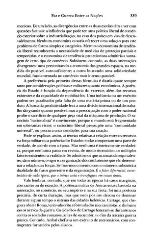 339Paz e Guerra Entre as Nações
monioso. De um lado, as divergências entre as duas escolas têm a ver com
questões factuais: a influência que pode ter uma política liberal de comér­
cio exterior sobre a industrialização, no caso dos países em vias de desen­
volvimento. Nenhum economista ousaria oferecer uma solução para este
problema de forma simples e categórica. Mesmo o economista de tendên­
cia liberal reconheceria a necessidade de medidas de proteção parciais e
temporárias, e o economista de tendência protecionista admitiria a vanta­
gem de certo tipo de comércio. Subsistem, contudo, as duas orientações
divergentes: uma preconizando a economia dos grandes espaços, na me­
dida do possível auto-suficiente; a outra buscando uma solidariedade
mundial, fundamentada no comércio mais intenso possível.
A preferência pela primeira dessas fórmulas é ditada quase sempre
tanto por considerações políticas e militares quanto econômicas. A potên­
cia do Estado é função da dependência do exterior, além dos recursos
existentes e da capacidade de mobilizá-los. Uma indústria ou um exército
podem ser paralisados pela falta rJe uma matéria-prima ou de um pro­
duto. A busca da produtividade leva a uma divisão internacional do traba­
lho tão grande quanto possível, mas a preocupação com o poder nacional
proíbe o sacrifício de qualquer peça vital da máquina de produção. O ra­
ciocínio "nacionalista" é convincente, porque o mundo está fragmentado
em soberanias rivais; o raciocínio liberal pressupõe uma "comunidade
universal", ou procura criar condições para sua criação.
Pode-se ~xplicar, assim, as teorias relativas à relação entre os recursos
e a força militar ou a potência dos Estados: todas comportam uma parte de
verdade, de acordo com a época. Mas nenhuma é inteiramente verdadei­
ra, porque nenhuma passa em revista, de modo sistemático, os múltiplos
fatores existentes na realidade. Se admitirmos que as armas são equivalen­
tes, são o número, o vigor e a organização dos combatentes que vão determi­
nar a relação das forças. Se fizermos o mesmo com o número, subsistirá a
dualidade do furor guerreiro e da organização. É ofator d~ferencial, carac­
terístico de cada época, que o teórico isola e transfigura em causa única.
Vale lembrar, contudo, que em todas as épocas há casos marginais,
aberrantes ou de exceção. A potência militar de Atenas estava baseada na
mineração, no comércio, no seu império e na sua frota: foi uma potência
precária, de curta duração, mas que nem por isto deixou de dominar
durante algum tempo o sistema das cidades helênicas. Cartago, que che­
gou a abalar Roma, teria subscrito a fórmula dos mercantilistas: o dinheiro
são os nervos da guerra. Os cidadãos de Cartago bateram-se durante anos
contra os soldados romanos, antes de sucumbir, no fim da terceira guerra
púnica. Contudo, Aníbal chefiava um exército de mercenários, com con­
tingentes fornecidos pelos aliados.
 