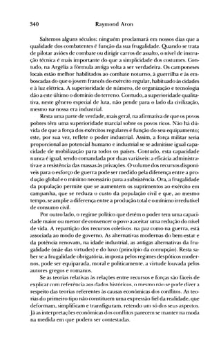 340 Raymond Aron
Saltemos alguns séculos: ninguém proclamará em nossos dias que a
qualidade dos combatentes é função da sua frugalidade. Quando se trata
de pilotar aviões de combate ou dirigir carros de assalto, o nível de instru­
ção técnica é mais importante do que a simplicidade dos costumes. Con­
tudo, na Argélia a fórmula antiga volta a ser verdadeira. Os camponeses
locais estão melhor habilitados ao combate noturno, à guerrilha e às em­
boscadas do que ojovem francês do exército regular, habituado às cidades
e à luz elétrica. A superioridade de número, de organização e tecnologia
dão a este último o domínio do terreno. Contudo, a superioridade qualita­
tiva, neste gênero especial de luta, não pende para o lado da civilização,
mesmo na" nossa era industrial.
Resta uma parte de verdade, mais geral, na afirmativa de que os povos
pobres têm uma superioridade marcial sobre os povos ricos. Não há dú­
vida de que a força dos exércitos regulares é função do seu equipamento;
este, por sua vez, reflete o poder industrial. Assim, a força militar seria
proporcional ao potencial humano e industrial se se admitisse igual capa­
cidade de mobilização para todos os países. Contudo, esta capacidade
nunca é igual, sendo comandada por duas variáveis: a eficácia administra­
tiva e a resistência das massas às privações. O volume dos recursos disponí­
veis para o esforço de guerra pode ser medido pela diferença entre a pro­
dução global e o mínimo necessário para a subsistência. Ora, a frugalidade
da população permite que se aumentem os suprimentos ao exército em
campanha, que se reduza o custo da população civil e que, ao mesmo
tempo, se amplie a diferença entre a produção total e o mínimo irredutível
de consumo civil.
Por outro lado, o regime político que detém o poder tem uma capaci­
dade maior ou menor de convencer o povo a aceitar uma redução do nível
de vida. A repartição dos recursos coletivos. na paz como na guerra, está
associada ao modo de governo. As alternativas modernas do bem-estar e
da potência renovam, na idade industrial, as antigas alternativas da fru­
galidade (mãe das virtudes) e do luxo (princípio da corrupção). Resta sa­
ber se a frugalidade obrigatória, inlposta pelos regimes despóticos moder­
nos, pode ser equiparada, moral e politicamente. a virtude louvada pelos
autores gregos e romanos.
Se as teorias relativas às relações entre recursos e forças são fáceis de
explicar com referência aos oaoos históricos; () mesmo,n;lO se pocie di7er a
respeito das teorias referentes às causas econômicas dos conflitos. As teo­
rias do primeiro tipo não constituem uma expressão fiel da realidade, que
deformam, simplificam e transfiguram, retendo unl só dos seus aspectos.
Já as interpretações econômicas dos conflitos parecenl se rnanter na moda
na medida em que podenl ser contestadas.
 