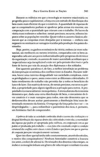 341Paz e Guerra Entre as Nações
Durante os milênios em que a tecnologia se manteve estacionária ou
progrediu pouco rapidamente, a força era um método de distribuição dos
bens muito mais eficiente do que o comércio. A quantidade de riquezas de
que os conquistadores podiam se apoderar pelas armas era enorme, em
comparação com a quantidade que criavam com o trabalho. Os lucros da
vitória eram evidentes e soberbos: metais preciosos, escravos, tributos im­
postos sobre as populações vencidas. Quase todos os autores clássicos afir­
maram que as conquistas eram desejadas por si mesmas - embora não
negassem ou omitissem as vantagens trazidas pela produção dos países do­
minados.
Hoje, porém, os ganhos econômicos da vitória, embora às vezes subs­
tanciais, são medíocres ou mesmo irrisórios, comparados com os bens as­
segurados cada ano aos povos industrializados pelo progresso da témica e
da organização; contudo, os autores de maior autoridade acreditam que o
imperialismo seja inexplicável a não ser pela pressão dos trusts e pela
fome de lucros por trás da atuação dos diplomatas e dos soldados.
Este aparente paradoxo é, de fato, a melhor introdut;ão ao problema
da interpretação econômica dos conflitos entre os Estados. Durante milê­
nios, houve uma extrema desigualdade nas sociedades complexas, entre
os privilegiados e o povo, assim como entre as diferentes coletividades. O
baixo rendimento do trabalho não permitia dar a todos os benefícios do
luxo e do lazer. Em matéria de terras, de metais preciosos, escravos ou pré­
dios, a propriedade para alguns significava a privação para outros. A pro­
priedade era essencialmente monopolística. A teoria abstrata da economia
demonstra que, dada uma certa distribuição de bens, o mecanismo do li­
vre comércio é o mais vantajoso para todos, mas não demonstra que os
desfavorecidos devam aceitar passivamente a distribuição feita· num de­
terminado momento da história. O emprego da força pelos have not - os
desprivilegiados -, para redistribuir o patrimônio dos ricos, é, portanto,
um fenômeno fácil de compreender.
A pobreza de todas as sociedades conhecidas desde a aurora das civilizações ea
desigual distribuição das riquezas dentro das coletividades eentre elas; aenormidade
das riquezas que podem ser apropriadas pela violência, em comparQ{ão com as que
podem ser produzidas pelo trabalho - essesfatos têm constituído sempre a condição
estrutural dos conflitos entre classes e entre Estados equefazem com que as guerras
de conquista pareçam retrospectivamente racioruzis.
Quer isto dizer que tal tenha sido constantemente, através dos séculos,
o motivo dos conquistadores? Nenhum historiador cometerá a loucura
(ou antes, a tolice) de afirmá-lo. Os nômades dos desertos e das estepes, os
árabes e os mongóis tinham um gênero de vida em que o combate era uma
 