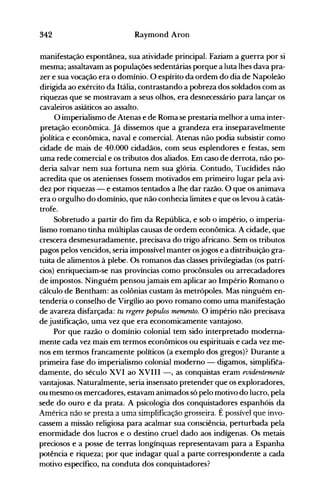 342 Raymond Aron
manifestação espontânea, sua atividade principal. Faziam a guerra por si
mesma; assaltavam as populações sedentárias porque a luta lhes dava pra­
zer e sua vocação era o domínio. O espírito da ordem do dia de Napoleão
dirigida ao exército da Itália, contrastando a pobreza dos soldados com as
riquezas que se mostravam a seus olhos, era desnecessário para lançar os
cavaleiros asiáticos ao assalto.
O imperialismo de Atenas e de Roma se prestaria melhor a uma inter­
pretação econômica. Já dissemos que a grandeza era inseparavelmente
política e econômica, naval e comercial. Atenas não podia subsistir como
cidade de mais de 40.000 cidadãos, com seus esplendores e festas, sem
uma rede comercial e os tributos dos aliados. Em caso de derrota, não po­
deria salvar nem sua fortuna nem sua glória. Contudo, Tucídides não
acredita que os atenienses fossem motivados em primeiro lugar pela avi­
dez por riquezas - e estamos tentados a lhe dar razão. O que os animava
era o orgulho do domínio, que não conhecia limites e que os levou à catás­
trofe.
Sobretudo a partir do fim da República, e sob o império, o imperia­
lismo romano tinha múltiplas causas de ordem econômica. A cidade, que
crescera desmesuradamente, precisava do trigo africano. Sem os tributos
pagos pelos vencidos, seria impossível manter osjogos e a distribuição gra­
tuita de alimentos à plebe. Os romanos das classes privilegiadas (os patrí­
cios) enriqueciam-se nas províncias como procônsules ou arrecadadores
de impostos. Ninguém pensoujamais em aplicar ao Império Romano o
cálculo de Bentham: as colônias custam às metrópoles. Mas ninguém en­
tenderia o conselho de Virgílio ao povo romano como uma manifestação
de avareza disfarçada: tu regere populos memento. O império não precisava
de justificação, uma vez que era economicamente vantajoso.
Por que razão o domínio colonial tem sido interpretado moderna­
mente cada vez mais em termos econômicos ou espirituais e cada vez me­
nos em termos francamente políticos (a exemplo dos gregos)? Durante a
primeira fase do imperialismo colonial moderno - digamos, simplifita­
damente, do século XVI ao XVIII -, as conquistas eram evidentemente
vantajosas. Naturalmente, seria insensato pretender que os exploradores,
ou mesmo os mercadores, estavam animados só pelo motivo do lucro, pela
sede do ouro e da prata. A psicologia dos conquista~ores espanhóis da
.lménca não se presta a uma simplificação grosseira. E possível que invo­
cassem a missão religiosa para acalmar sua consciência, perturbada pela
enormidade dos lucros e o destino cruel dado aos indígenas. Os metais
preciosos e a posse de terras longínquas representavam para a Espanha
potência e riqueza; por que indagar qual a parte correspondente a cada
motivo específico, na conduta dos conquistadores?
 