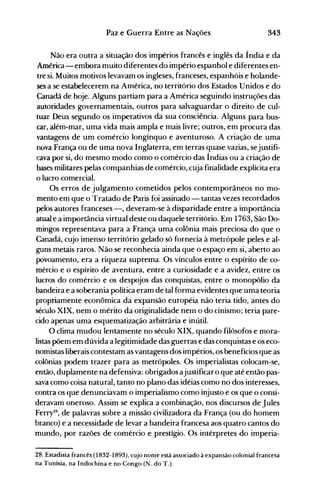 343Paz e Guerra Entre as Nações
Não era outra a situação dos impérios francês e inglês da Índia e da
América- embora muito diferentes do império espanhol e diferentes en­
tre si. Muitos motivos levavam os ingleses, franceses, espanhóis e holande­
ses a se estabelecerem na América, no território dos Estados Unidos e do
Canadá de hoje. Alguns partiam para a América seguindo instruções das
autoridades governamentais, outros para salvaguardar o direito de cul­
tuar Deus segundo os imperativos da sua consciência. Alguns para bus­
car, além-mar, uma vida mais ampla e mais livre; outros, em procura das
vantagens de um comércio longínquo e aventuroso. A criação de uma
nova França ou de uma nova Inglaterra, em terras quase vazias, sejustifi­
cava por si, do mesmo modo como o comércio das Índias ou a criação de
bases militares pelas companhias de comércio, cuja finalidade explícita era
o lucro comercial.
Os erros de julgamento cometidos pelos contemporâneos no mo­
mento em que o Tratado de Paris foi assinado - tantas vezes recordados
pelos autores franceses -, deveram-se à disparidade entre a importância
atual e a importância virtual deste ou daquele território. Em 1763, São Do­
mingos representava para a França uma colônia mais preciosa do que o
Canadá, cujo imenso território gelado só fornecia à metrópole peles e al­
guns metais raros. Não se reconhecia ainda que o espaço em si, aberto ao
povoamento, era a riqueza suprema. Os vínculos entre o espírito de co­
mércio e o espírito de aventura, entre a curiosidade e a avidez, entre os
lucros do comércio e os despojos das conquistas, entre o monopólio da
bandeira e a soberania política eram de tal forma evidentes que uma teoria
propriamente econômica da expansão européia não teria tido, antes do
século XIX, nem o mérito da originalidade neln o do cinismo; teria pare­
cido apenas uma esquematização arbitrária e inútil.
O clima mudou lentamente no século XIX, quando filósofos e mora­
listas põem em dúvida a legitimidade das guerras e das conquistas e os eco­
nomistas liberais contestam as vantagens dos impérios, os benefícios que as
colônias podem trazer para as metrópoles. Os imperialistas colocam-se,
então, duplamente na defensiva: obrigados ajustificaro que até então pas­
sava como coisa natural, tanto no plano das idéias como no dos interesses,
contra os que denunciavam o imperialismo como injusto e os que o consi­
deravam oneroso. Assim se explica a combinação, nos discursos de Jules
Ferry28, de palavras sobre a missão civilizadora da França (ou do homem
branco) e a necessidade de levar a bandeira francesa aos quatro cantos do
mundo, por razões de comércio e prestígio. Os intérpretes do imperia­
28. Estadista francês (1832-1893), cujo nome está associado à expansão colonial francesa
na Tunísia, na Indochina e no Congo (N. do T.).
 