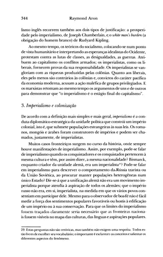 344 Raymond Aron
lismo inglês recorrem também aos dois tipos de justificação: a prosperi­
dade pelo imperialismo, de Joseph Chamberlain, e. o white man's burden (a
obrigação do homem branco) de Rudyard Kipling.
Ao mesmo tempo, os teóricos do socialismo, colocando-se num ponto
de vista humanitário e interpretando as esperanças idealistas do Ocidente,
protestam contra as lutas de classes, as desigualdades, as guerras. Atri­
buem ao capitalismo os conflitos armados; os imperialistas, como os li­
berais, fornecem provas da sua responsabilidade. Os imperialistas se van­
gloriam com as riquezas produzidas pelas colônias. Quanto aos liberais,
eles pelo menos são contrários às colônias e, convictos do caráter pacífico
da economia moderna, acusam a ação maléfica de grupos privilegiados. E
os marxistas retomam ao mesmo tempo os argumentos de uns e de outros
para demonstrar que "o imperialismo é o estágio final do capitalismo".
3. Imperialismo e colonização
De acordo com a definição mais simples e mais geral, imperialismo é a con­
duta diplomático-estratégica da unidade política que constrói um império
colonial, isto é, que submete populações estrangeiras às suas leis. Os roma­
nos, mongóis e árabes foram construtores de impérios e podem ser cha­
mados, justamente, de imperialistas.
Muitos casos fronteiriços surgem no curso da história, onde sempre
houve manifestações de iOlperialismo. Assim, por exemplo, pode-se falar
de imperialismo quando os conquistadores e os conquistados pertencem à
mesma cultura e têm, por assim dizer, a mesma nacionalidade? Bismarck,
enquanto criador da unidade alemã, era um imperialista~~'?Pode-se falar
em imperialismo para descrever o comportamento da.Rússia tzarista ou
da União Soviética, ao procurar manter populações heterogêneas num
único Estado? Dir-se-á que a unificação alemã não era um movimento im­
perialista porque atendia à aspiração de todos os alemães; que o império
russo não era, em si, imperialista, na medida em que os vários povos con­
sentiam elTI participar dele. Mesmo para o observador de boa-fé não é fácil
medir a força dos sentimentos populares favoráveis ou hostis à edificação
de um império ou à sua conservação. Para que os limites do imperialismo
fossem tíaçados claíamcnte seria necessário que as fronteiras naciona­
is fossem visíveis no mapa das culturas, das línguas e aspirações populares.
29. Estas perguntas não são retóricas, mas também não exigem uma resposta. Todos es­
tão livres de escolher seu vocabulário; o importante é esclarecer os conceitos e salientar os
diferentes aspectos do fenômeno.
 