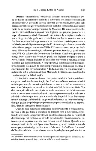 345Paz e Guerra Entre as Nações
o termo "imperialismo" é equívoco também num outro sentido. Dei­
xa de haver imperialismo quando a soberania do Estado é respeitada
oficialmente? Os povos da Europa oriental, por exemplo, libertados pelo
exérLito soviético e governados hoje por partidos comunistas, não terianl
razão de denunciar o imperialismo de Moscou? Há uma fronteira flu­
tuante entre a influência considerada legítima das grandes potências e o
imperialismo condenável. Dentro de um sistema heterogêneo, toda po­
tência dirigente é obrigada a exercer influência sobre os assuntos internos
dos Estados secundários, pelo menos na medida necessária para evitar a
vitória do partido ligado ao campo rivapo. A colonização tal como praticada
pelas cidades gregas, nos séculos VIII e VII antes da nossa era, é um fenô­
meno diferente da colonização pelos europeus na América, a partir do sé­
culo XVI. Os colonos de Corinto que fundaram Corcira ocuparam um
espaço livre; da mesma forma, os puritanos ingleses emigrados para o
Novo Mundo tiveram maiores dificuldades em vencer a natureza do que
os índios que lá encontraram. A longo prazo, a colonização influi mais so­
bre a situação dos povos do que o imperialismo (a menos que este leve à
exterminação dos povos vencidos). A Índia não poderia continuar indefi­
nidamente sob a soberania de Sua Majestade Britânica, mas nos Estados
Unidos sempre se falará inglês.
Os impérios europeus foram, em parte, produtos do imperialismo,
em parte produtos da colonização. Na América do Norte a colonização foi
mais importante do que o imperialismo; na Ásia e na África aconteceu o
contrário. O império espanhol, na América do Sul, foi intermediário. Nos
dois casos, cidadãos da metrópole estabeleceram-se no território conquis­
tado. Às vezes esta minoria adventícia se compõe somente dos militares e
administradores que exercem a autoridade imperial. Mais freqüente­
mente, abrange também civis, proprietários de terras ou homens de negó­
cios que gozam do privilégio de pertencer ao povo colonizador ou imperia­
lista, tirando vantagens dessa situação.
Quando essa lninoria se estabelece definitivamente e é bastante nu­
merosa, é ela que toma a iniciativa de romper com a metrópole, consti­
tuindo um Estado independente sem perder com isto poder ou riqueza. O
domínio imperial continua dentro do novo Estado: em circunstâncias ex­
tremas, podem passar a existir dois povos e um só Estado. Quando a mi­
noria procedente da metrópole não é bastante grande, ou não se mescla
com a população indígena, fica à mercê da sorte. As "colônias francesas"
da Tunísia e do Marrocos estão em vias de liquidação, sem poder imitar as
30. A dialética do imperialismo, num sistema diplomático heterogêneo, não exclui a dis·
criminação entre graus de ingerência, de influência ou de domínio.
 