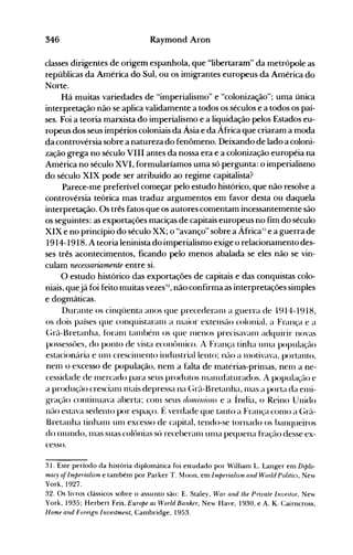 346 Raymond Aron
classes dirigentes de origem espanhola, que "libertaram" da metrópole as
repúblicas da América do Sul, ou os imigrantes europeus da Anlérica do
Norte.
Há muitas variedades de "imperialismo" e "colonização"; uma única
interpretação não se aplica validamente a todos os séculos e a todos os paí­
ses. Foi a teoria marxista do imperialismo e a liquidação pelos Estados eu­
ropeus dos seus impérios coloniais da Ásia e da África que criaram a moda
da controvérsia sobre a natureza do fenômeno. Deixando de lado a coloni­
zação grega no século VIII antes da nossa era e a colonização européia na
América no século XVI, formularíamos uma só pergunta: o imperialismo
do século XIX pode ser atribuído ao regime capitalista?
Parece-me preferível começar pelo estudo histórico, que não resolve a
controvérsia teórica mas traduz argumentos em favor desta ou daquela
interpretação. Os três fatos que os autores comentam incessantemente são
os seguintes: as exportações maciças de capitais europeus no fim do século
XIX e no princípio do século XX; o "avanço" sobre a África:' e a guerra de
1914-1918. A teoria leninista do imperialismo exige o relacionamento des­
ses três acontecimentos, ficando pelo menos abalada se eles não se vin­
culam necessariamente entre si.
O estudo histórico das exportações de capitais e das conquistas colo­
niais, quejá foi feito muitas vezes::l, não confirma as interpretações simples
e dogmáticas.
Durante os cinqüenta anos que precederanl a guerra de 1914-1918,
os dois países que conquistaranl a lllaior extensüo colonial, a França e a
(;rü-Bretanha, fúranl talllbénl os que nlenos precisavanl adquirir novas
possessôes, do ponto de vista econônüco. A França tinha Ullla população
estacionária e U111 crescinlento industrial lento; não a nlotivava, portanto,
nem o excesso de população, nem a falta de matérias-primas, nenl a ne­
cessidade de nlercado para seus produtos 111éUluhlturados. A população e
a produção crescianl nlais depressa na (;rã-Bretanha, lllas a porta da enli­
gração continuava aberta; conl seus don';ll;olls e a Índia, o Reino Unido
não estava sedento por espaço. f~ verdade que tanto a França COIllO a (;rã­
Bretanha tinha111 unl excesso de capital, tendo-se tornado os banqueiros
do nlundo, lllas suas colônias só receberanl unla pequena fração desse ex­
cesso.
31. Este período da história diplomática foi estudado por Villiam L. Langer enl Diplo­
macy oiImperialism e também por Parker T. Moon, em Imperialism and World Politic.', New
York, 1927.
32. Os livros clássicos sobre o assunto são: E. Staley, War and lhe Privale InvfJtor, New
York, 1935; Herbert Feis, Europe as World Banher, New Have, 1930, e A. K. Cairncross,
Home and Foreign Investment, Cambridge, 1953.
 