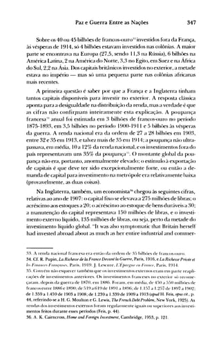 347Paz e Guerra Entre as Nações
Sobre os 40 ou 45 bilhôes de francos-ouro:u investidos fora da França,
às vésperas de 1914, só 4 bilhôes estavanl investidos nas colônias. A maior
parte se encontrava na Europa (27,5, sendo 11,3 na Rússia), 6 bilhôes na
Anlérica Latina, 2 na Anlérica do Norte, 3,3 no Egito, enl Suez e na África
do Sul, 2,2 na Ásia. Dos capitais britânicos investidos no exterior, a nletade
estava no inlpério - mas só unla pequena parte nas colônias africanas
nlais recentes.
A prinleira questão é saber por que a França e a Inglaterra tinhanl
tantos capitais disponíveis para investir no exterior. A resposta clássica
aponta para a desigualdade na distribuição da renda, nlas a verdade é que
as cifras não confir}1lanl inteiranlente esta explicação. A poupança
francesa:~' anual foi estinlada enl 3 bilhôes de francos:..ouro no período
1875-1893, em 3,5 bilhôes no período 1900-1911 e 5 bilhôes às vésperas
da guerra. A renda nacional era da ordenl de 27 a 28 bilhôes enl 1903,
entre 32 e 35 enl 1913, e talvez nlais de 35 enl 1914; a poupança não ultra­
passava, enl l11édia, 10 a 12% da renda nacional, e os investinlentos fora do
país representavanl uns 35% da poupança::·-l
( ) nl0ntante global da pou­•
pança não era, portanto, anormalnlente elevado; o estínlldo à exportação
de capitais é que deve ter sido excepcionalnlente forte, ou então a de­
nlanda de capital para investinlento na nletr<'>pole era relativanlente baixa
(provavelnlente, as duas coisas).
Na Inglaterra, também, um economista36
chegou às seguintes cifras,
relativas ao ano de 1907: o capital fixo se elevava a 275 nlilhôes de libras; o
acréscinlo aos estoques a 20; o aéréscinlo ao estoque de bens duráveis a 30;
a nlanutenção do capital representava 150 nlilhôes de libras, e o investi­
nlento externo líquido, 135 nlilhües de libras, ou s~ja, perto da l11etade do
investinlento líquido global. "It was also synlptonlatic that Britain herself
had invested abroad about as nluch as her entire industrial and conlnler­
:tt A renda nacional francesa era entao da ordenl de :E> hilhües de francos-ouro.
34. Cf. R. Pupin, La Richesse de la France Devant la Guerre, Paris, 1916, e La Richesse Privée et

In Fillflll({', Frflllçfll,('.. Paris. 1919. J. Lescure. L 'l~/)(lIgll(' ('11 Frflll({J. Paris. 1914.

:E,. Con'énl 11<10 esquecer talllbénl que os in'estil11entos externos eranl elll parte reapli­

caçües de in'estil11entos anteriores. ()s investilllentos franceses no exterior ~Ú reCOI11e­

çaralll, depois da guerra de I H70. elll I HH6. Foranl. el11 l11édia. de 4!)0 a ;;!)O Ilúlhües de

francos entre I HH6 e I H90; de!j 19 a () 19 de I H91 a I H96; de 1.1!)7 a 1.2!j7 de I H97 a 1902;

de 1.359 a 1.459 de 19ü3a 19ü8;de 1.239 a 1.339 de 19ü9a 1913 (apudH. Feis,0ptL5cit., p.

44, referindo-se a H. G. Moulton e G. Lewis, The French Debt Problem, New York, 1925). As

rendas dos investinlentos externos foranl regulan11ente iguais ou superiores aos in'esti­

mentos feitos durante esses períodos (Feis, p. 44).

36. A. K. Cairncross, Home and Foreign Investment, Cambridge, 1953, p. 121.
 