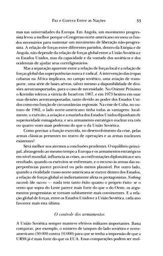 33Paz e Guerra Entre as Nações
mas nas universidades da Europa. Em Angola, um movimento progres­
sista levou a melhor porque o Congresso norte-americano recusou os fun­
dos necessários para sustentar um movimento de liberação não-progres­
sista. A relação de forças entre diferentes partidos, dentro da Etiópia e de
Angola, não depende da relação de forças global entre a União Soviética e
os Estados Unidos, mas da capacidade e da vontade dos soviéticos e dos
ocidentais de ajudar seus correligionários.
Mas a separação aparente entre a relação de forças local e a relação de
forças global das superpotências nunca é radical. A intervenção das tropas
cubanas na África implicava, no campo soviético, uma aviação de trans­
porte, uma série de bases aéreas, talvez mesmo a disponibilidade de divi­
sões aerotransportadas, para o caso de necessidade. No Oriente Próximo
o Kremlin tolerou a vitória de Israel em 1967, e em 1973 hesitou em usar
suas divisões aerotransportadas, tanto devido ao poder dos Estados Uni­
dos como em função de circunstâncias regionais. Na crise de Cuba, no ou­
tono de 1962, o lado norte-americano tinha todas as vantagens: local­
mente, o exército, a aviação e a marinha dos Estados Unidos dipunham de
superioridade esmagadora; e seu armamento estratégico nuclear era três
ou quatro vezes mais poderoso do que o da União Soviética.
Como precisar a função exercida, no desenvolvimento da crise, pelas
armas clássicas presentes no teatro de operações e as armas nucleares
existentes?
Será melhor nos atermos a conclusões prudentes. O equilíbrio princi­
pal, abrangendo ao mesmo tempo a Europa e os armamentos estratégicos
em nível mundial, influencia as crises, as confrontações diplomáticas e seu
resultado, quando os exércitos se enfrentam, e o recurso às armas das su­
perpotências parece provável ou pelo menos plausível. Por outro lado,
quando a rivalidade russo-norte-americana se exerce dentro dos Estados,
a relação de forças global só indiretamente afeta os protagonistas. Nothing
succeeds like success - nada tem tanto êxito quanto o próprio êxito: se o
vento que sopra do Leste parece mais forte do que o do Oeste, os argu­
mentos progressistas se tornam subitamente mais convincentes. E a rela­
ção global de forças, entre os Estados Unidos e a União Soviética, cada ano
favorece mais esta última.
() corltrole dos armamentos
A União Soviética sempre manteve efetivos militares importantes. Basta
comparar, por exemplo, o número de tanques do lado soviético e norte­
americano (50.000 contra 10.000) para que se tenha a impressão de que a
URSS já é mais forte do que os EUA. Essas comparações podem ser mul­
 