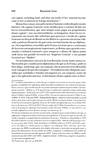 348 Raymond Aron
cial capital, excluding land, and that one-tenth oI' heI' national income
canle to heI' as interest on fóreign investnlent:'."
Dessas duas causas, unla pelo Illenos é bastante conhecida pelo estudo
histórico. ()s capitais franceses eram atraídos para o exterior devido aos
lucros extraordinários, que nem sempre eranl pagos aos proprietários
desses capitais:: Inas aos internlediários: os banqueiros. Esses lucros ex­
cepcionais não terianl sido suficientes para provocar o êxodo de capitais
franceses na direção da Rússia ou dos Bálcãs se o governo não tivesse utili­
zado a potência financeira do país cOlno unl instrunlento da sua diplonla­
cia. Os. elnpréstinlos concedidos pela França serviranl para a construção
de ferrovias estrategicanlente inlportantes, na Rússia, para garantir enco­
nlendas à indústria nacional e para assegurar a aliança de alguns países
onde havia unl partido favorável aos "Inlpérios (~entrais" e unl partido
favorável aos "Aliados".
()s investinlentos externos da Grã-Bretanha f()ranl muito nlenos in­
fluenciados por consideraçües diplonláticas do que os da França; pode-se
benl alegar, ainda h(~je, que, eln conjunto, eles trouxeraln à (~rã-Bretanha
nlais vantagens do que desvantagens::". () rendill1ento das obrigaçües assu­
nlidas por sociedades e Estados estrangeiros era, eln conjunto, nlaior do
que o das aplicaçôes internas. A distribuição desses capitais entre as diver­
:~7. "'r~lIllh('1l1 sintolll~'ltico é o fato de que a Inglaterra inTstiu no exterior quase tanto
quanto a totalidade do capital que tinha in'estido na indústria e no conlércio (ex~etltan­
do-se a terra), e que unl décinlo de sua renda nacional consistia ellljuros sobre o in'csti­
Illento. externo." (/lJid{JIII, p. :~) É possÍ'e1 que as indica<;ües seguintes s~ianl ainda Inais
i'llpressionantes: "111 Ij,{J.lo1'1)' )'lJfIn 1875-191 ~ (fI/)ilfll fll/lOlllt (olj,i'rlj,fI /l IfI /li!) 1I/(f{JfI.{'(I.I1'011I
fI!}()1I1 f 5J)()()III. lo fll}()1I19.2()()III., orlJ)' m'{'r 8(){J . F()J'('//lg 1I11/{J.III/(JIII r{},{J /rolll f 1.1()()III. lo, .fI.",
-I.OOOm. in 1914, or by .wmf 250%. Taking flb,wlute figures, (flpilal iuvi'slmeuIIJro!Ja!J(' (ousisled
0/ Iltf{J{J /mr/. j,OIll{J fI/ld Iu'o /)(11'1. !orngll illl/{J.lmf'ÍII. 0/ th{J lI/l'{J,IIJ/(JIII fll j,OIll{', fi /rllg{J /)(11'1 1I'fI.
IIi'NINIIII{Jf{J(" lo lIIf1illlflill (,fljJilfll/HJr hnul, /árlj,{J 11I/1II!}('r {4 {JJII/Jloynl/uT.OIl. ro.{' IJ.' fI!}()1l1 5(){ft.
!JdU'{Ji'/llhi' boolll Y{JfI n 187J (1I1f1191 J. 01110/ fI.1I r/JIII. 0/ f -I. 5()OIll. 1Ji'.'o/ld u'/Ifll il'{/ /l{J('{'.fll)' /11
orr/i'rlo h{'{J/J dOJlli'.lir f'fI/lilol/uJr j,{Jod (O1/,Ifl11 I. 1101 /01' ./lOrl oI f J.()()()III., OI" .01J/(' (,O-h ;{I(, U'{/,
{/('Illfll(' f'l1I/JIO.VNllo lIu"'{Jf/.{'·/Jrilail/./iJlngll ill"l.'{J.111I{'li 1. (p. 4)."
:~H. ()s in'estilllentos no exterior serianl IBais 'ant(~josos para os in'estidores do que as
aplicaçúes conlpar~íveisfeitas na França Illet ropolitana? Cairncross expressa dlt'I<.b. di­
zendo o seguinte a respeito dos in'eslilnentos franceses: "/I /wd h{J{'1I i'.lilllflli'r/ rilf/III/ 18C)l)
Ihi' .'Idd 011 r/O11I{J. lic ,{J(lnilir allj,i' /)fiuJ{~(I..I/{J {11/f'rflgnl-l ,287t , u'/úl{J I"{J ytld 011 /mngll ('(l/I/­
I/(J. <l'f/. 110 11I0J'(J l/UI 11 J,85(;;. AIIj,{J 1II{,,-/u'I/J,.,(f' ill 19()() Ihi' ydd 7i'i'J'(J 2,2 J{ft. {1I1f1 J ,8-1(;; J'(J./}('{'­
í/('('I.v. T/'r diílnn/({'. u,ltd;uJ/ j){}.Íi/l'f' OI' II{Jguin/{', U'f/. iriílillg (I" 22:»." ()u s<-:ja: 'J~i se esti­
Inara que elB 1H99 o rendilllento dos tílulos referentes a in'ersües no prúprio país, a
preços de lançalllento, foi enl Inédia de 4,2H(J , enquanto o rendilllcnto dos títulos de
in'estinlentos externos não ultrapassou :~,H:)(;; . A pre<;os de Inercado, eln 1900 os rendi­
Inentos foranl de 2,23% e de :~,H4Ck, respectivalllente. A diferen~'a, negati'a ou positiva,
era portanto insignificante".
:~~L Cairncross, o/Ju. cit., p. 224-235.
 