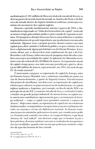 349Paz e Guerra Entre as Nações
sas destinaçôes (1.531 milhúes de libras en1 títulos de estrada de ferro) e as
diversas partes do n1undo (mais da metade na América do Norte e do Sul;
cerca da metade dentro do império britânico) confirn1a a n10tivação eco­
nômica do movimento dos capitais ingleses.
Durante o período imediatamente anterior à guerra de 1914, a Ale­
manha havia ingressado no "clube dos fúrnecedores de capital", n10tivada
ao mesnlO tempo pela anlbição política e pela vontade de expansão econô­
mica. Os banqueiros alemães buscavan1 lucros extraordinários e tanlf>én1
empreendinlentos de grande in1portância, que produzissen1 encon1endas
industriais. Algumas vezes o próprio governo alenlão contava con1 esses
capitais para abrir caminho à influência política, ou para orientar en1 seu
favor a diplomacia de algum país balcânico ou do ()riente Próxinlo. A eco­
nonlia alemã, que se desenvolvia Inais rapidall1ente do que a da (;rã­
Bretanha e a da França, tinha un1a taxa de poupança nlais elevada e tan1­
bén1 ulna nlaior necessidade de capital. As aplicaçôes da Alenlanha no ex­
terior eranl da ordem de 22 a 25 bilh{>es de n1arcos. As exportaçôes anuais
de capital a longo prazo, nos vinte anos que precedel:élln a guerra, alcan­
çaran1 600 nlilhôes de marcos, representando, en1 1914, não n1ais do que
2%, da renda nacional 10.
f~ interessante con1parar as exporta~~ües de capital da Europa, antes
da PriIneira (;uerra Mundial, ('on1 a assistência concedida aos países ell1
vias de desenvolvin1ento, a partir da Segunda (~uerra. EncontrarenlOS
dois pontos de selllelhança: nos dois casos, as exportaçües de capital con­
tribuen1 para valorizar os países enl processo de nlodernização; os capitais
ingleses é~judaran1 a Argentina, por exelllplo, no fin1 do século XI X e no
princípio do século XX, a construir estradas de ferro, e os t~stados Unidos
a instalar unl grande parque industrial; da 1l1eSnla forllla, os capitais 1101'­
te-alnericanos contrihuíranl vigoroséllllenle para a reconstrução da ~:uro­
pa ocidental - C0l110 o capital russo pernútiré'l construir a represa de
Assuan ". H(~je con10 ontenl, as exportaçües de capitalné-lo Sé-lO totailllente
desinteressadas: os en1préstin1os europeus buscavanl UIl1 rendin1enlo ele­
'vado, ou estavan1 a serviço da diplon1acia Ilacional. IS doa~'ües Ilorte­
éllllericanas SélO orientadas, pelo n1ellOS en1 parte, por cOllsideraçües políti­
cas. Faríalnos Inal, contudo, elll criticar. 110 CéllllpO da história, o que Kant
chalnava de H1nal radical": não develllos exigir que os hOlllens El(an1 o
hen1 pelo helll; deven10s satisElzer-l1os con1 os resultados do seu egoíslllo e
das suas rivalidades, quando estes SélO tais que poderialll cOllstit uir o ohje­
tivo da ação dos hon1ens de boa vontade.
4(). cr Feis. OI)'" cit.. p. 71
4 I (:olllplctada CIl) I ~)70 (:'J. do 1'.).
 