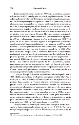 350 Raymond Aron
rranto os empréstimos de capital enl 1900conlO a assistência ao desen­
volvinlento em 1960 estão ligados à conlpetição política entre os Estados.
A França fez empréstinlos à Rússia para que sua nlobilização se acelerasse
no caso de uma guerra geral; emprestava à Ronlênia na esperança de que
ela se associasse aos Aliados. ()s Estados Unidos ~judaram a Europa na
esperança de que a prosperidade levantasse unla barreira contra o conlU­
nismo; assistenl os países subdesenvolvidos para prevenir a ~juda sovié­
tica, alinlentando a esperança de que suas idéias aconlpanhenl os capitais e
os técnicos norte-anlericanos. Há unla diferença, contudo: a ordem de
grandeza não é a nlesnla. () rendinlento das aplicaçües externas represen­
tava 6Ck, da renda nacional francesa, às vésperas da guerra de 1914-1918
(cerca de 9% da renda nacional inglesa). ()s elllpréstinlos concedidos
anualnlente pela França, naquela época, representavalll uns 4% da renda
nacional- porcentagenl ainda nlaior na (;rã-Bretanha. Um por cento do
produto nacional bruto norte-americano corresponderia, enl 1960, a 5 bi­
lhües de dólares; três por cento, a 15 bilhües de dólares! As necessidades
nacionais de investimento não permitem nlé:lÍs unla disponibilidade de ca­
pital tão grande. Os saldos acumulados dos balanços de pagamentos ­
que antes de 1914 estimulavanl o crescinlento contínuo das aplicaçües ex­
ternas - não voltaram a ocorrér a partir de 1945. Ao contrário, os exce­
dentes norte-americanos, nas contas internacionais daquele país, foranl
gradualmente conlpensados (e nlais do que conlpensados) pelas exporta­
çües de capital, as despesas conl a nlanutenção de tropas no exterior e a
assistência governanlental a países estrangeiros.
O volume do capital francês e inglês disponível não inlpediu, entre
1880 e 1914, o aumento da produção e a elevação do nível de vida I:!. Não é
certo que as classes mais favorecidas tenham f()rnecido a parte nlais inl­
portante da poupança. Na França, a pequena burguesia esforçava-se por
poupar o nlais possível, senl comprometer seu trenl de vida. ()s bens de
consunlO durável começavam a aparecer no mercado. Não havia tantas
oportunidades de consumo como h(~e. De outro lado - e este é talvez o
fato mais importante - no regime capitalista anterior a 1914 os investi­
mentos resultavam sobretudo de decisües tonladas pelos enlpreende­
dores, cuja psicologia não podia ser reduzida aos raciocínios da teoria
pura. O espírito de iniciativa, de criação e de investinlento varia conl o con­
texto social: em 1960, ele é diferente do que era em 1910.
l)e qualquer modo, é certo que a abundância de capitais não fói a cau­
sa direta das conquistas coloniais ou da guerra de 1914-1918. Por que a
França conquistaria por esta razão a África do Norte, ou unla parte da
4~. Este, contudo, nélo parece ter Illelhorado na França entre 1900 e 1914.
 