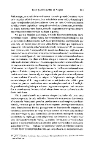 351Paz e Guerra Entre as Nações
África negra, se não fazia investinlentos naqueles países? O mesmo racio­
cínio se aplica à Grã-Bretanha. Mas a rivalidade entre os Estados pela apli­
cação vantajosa de capitais excedentes não é um mito. O mito consiste em
acreditar que os capitalistas, banqueiros ou industriais tenham, como clas­
se, e para aumentar seus lucros, f(>rçado os governos europeus a empre­
enderem conquistas coloniais e a fazer a guerra.
No que diz respeito às colônias, o estudo histórico demonstra clara­
nlente três coisas: 1) a importância das conquistas coloniais feitas pelos paí­
ses europeus no fim do século XIX não é proporcional à necessidade que
teria cada um desses países se fosse verdadeira a teorial: que explica o im­
perialismo colonialista pelas "contradições do capitalismo"; 2) as colt>nias
mais recentes, isto é, essencialmente as colônias francesas, inglesas e ale­
mãs na África, só absorviam ulna pequena fração do comércio externo das
respectivas metrópoles. O intercâmbio entre os países industrializados era
mais importante, em cifras absolutas, do que o comércio entre eles e os
países não-industrializados. O domínio político sobre um território não
provocava um aumento imediato ou geral das trocas comerciais desse ter­
ritório conl a metrópole; 3) em alguns casos de conflito armado ou de con­
quistas coloniais, certos grupos privados, grandes empresas ou aventurei­
ros internacionais tiveranl alguma importância, pressionando os diploma­
tas ou estadistas. Contudo, na origem da "diplomacia do imperialismo"
(no sentido que W. L. Langer atribui à expressão) o impulso político, pro­
priamente, parece predominar sobre a motivação econômica. A ambição
de grandeza e de glória que animava os governantes pesou nlais no curso
dos acontecimentos do que a influência (nlais ou nIenos oculta) das socie­
dades anônimas.
Não é possível medir exatamente a inlportância de cada causa ou a
motivação precisa de cada indivíduo. Se considerarmos o caso das colônias
africanas da França sem postular previanlente unla interpretação deter­
nlinada, veremos que os fatos em si não sugerem que o governo francês
tenha intervindo na Tunísia para garantir os interesses de empresas se­
cundárias; ao contrário, a França invocou aqueles interesses parajustificar
unIa intervenção na qual os estadistas vianI um nI0do de impedir a instala­
ção da Itália na região, garantir a segurança das fronteiras da Argélia e dar
unIa prova da firnIeza da França. Da mesnIa forma, no Marrocos os ban­
queiros e os empresários foram atraídos pelas oportunidades que a con­
quista lhes oferecia - em lugar de pressionar os parlanlentares e os minis­
tros em favor do empreendimento. Ao sul do Saara, os missionários, ex­
4:t Quer se adote a explicação da necessidade de 1l1ercado quer a da procura de lucros
extraordinários.
 