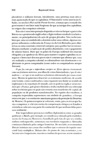 352 Raymond Aron
ploradores e nlilitares tiveram, inicialnlente, unla presença 1l1€t1S ativa e
filais apaixonada do que os capitalistas. O historiador norte-anlericano E.
Staley, no seu livro W(l1: anti fite Privafe Invfsfo-r, constata que a vontade dos
governantes é um fator mais freqüente do que as intrigas dos capitalistas,
na origenl das conquistas coloniais.
Esta não é un1a interpretação dogmática e não exclui que a guerra dos
Bt>eres ou o protetorado inglês sobre o Egito tenhanl resultado (exclusiva­
mente, ou principalnlente) da ação de grupos privados. Não exclui tanl­
bénl que, uma vez estabelecido o donlínio sobre urna colônia, algurnas enl­
presas utilizassenl a soberania da França ou da (~rã-Bretanha para obter
terras ou uma concessão cornercial vant€~josa; para ganhar lucros extraor­
dinários nlediante a exploração de jazidas abundantes, con1 o paganlento
de salários baixos. Ilizer que os países da Europa ocidental não estavan1
obrigados a se apoderar da África para manter o regime capitalista ou as­
segurar o bem-estar dos seus povos não é o mesmo que afirmar que, urlla
vez realizada a conquista colonial, os colonizadores não donlinaran1 e ex­
ploraram os povos conquistados (como todos os conquistadores sell1pre
fizeram).
() que fáz corn que () ún/JeraliAlno furo/)eu na ÁFrica a/)afe(a errOllefl1J/flnfe
corno urJ/./fnfnneno rni,'ffl1:0S0, aos olhos de certos historiadores, f qUi} (J/(J nr/o (I
rnodr1"uo - Sf (J qUf só silo 1110derllos Osf()u{nnellos drffrn';llar!os f)or ('((usas (}('onô­
nlicas. Mesmo se quisern10s descrever as econon1ias Inodernas, de acordo
conl L.enine, con10 condenadas a un1a expansão sen1 lirnite no sentido da
exploração e da reparti~~ãodo nlundo, n(lo se poderia explicar nesses ter­
nlOS que a Fran(a, país pouco dinânlico, tenha estabelecido sua soberania
sobre territórios para os quais não rerlletia seus excedentes de capital, de
população ou de produtos n1anuhtturados. No espírito dos estadistas, a
conquista in1perialista repre~entava unl sínlbolo de grandeza; a Europa
estava em paz, e o continente americano gozava da proteçã~da Doutrina
de Monroe. ()s países europeus se voltavan1, assill1, para as terras que ha­
via a conquistar, e a lei n(10 escrita da cOll1pensação obrigava os Estados a
reivindicar cada un1 a sua parte do continente de que nenhull1 deles preci­
sava realmente.
~~ste irllperialisllH> provocava conflitos diploll1{tticos entre as grandes
potências: o Reich, por exen1plo, se considerava vitinlado pelo estabeleci­
incnto da Fran,'a no l1arrocos c htunilhado pelo f~ito de que seu 'izinho,.
enlbora enfraquecido, alllnentava seu territúrio enquanto a Alelnanha
continuava lirnitada pelas antigas fronteiras. l)e seu lado, os econolnistas
liherais insistiall1 nas causas dos conflitos que o retorno do espírito Iller­
cantil btzia ll11tltiplicar. l)iziall1 eles: do ponto de vista econt>lllico, a '-;0­
herania 11(-10 é illlportante, lHas silll a conduta do govern()~ se este 1l1anti'er
 