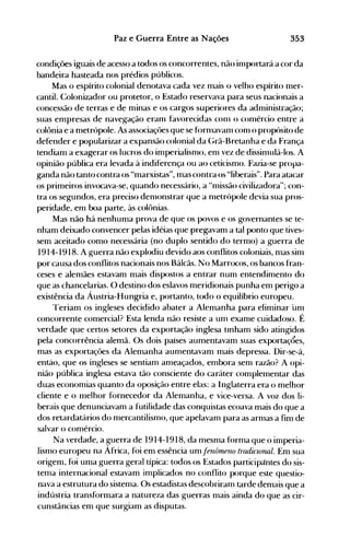 353Paz e Guerra Entre as Nações
condições iguais de acesso a todos os concorrentes, não inlportará a cor da
bandeira hasteada nos prédios públicos.
Mas o espírito colonial denotava cada vez nlais o velho espírito mer­
cantil. Colonizador ou protetor, o Estado reservava para seus nacionais a
concessão de terras e de minas e os cargos superiores da adnünistração;
suas empresas de navegação eranl favorecidas C0l11 o conlércio entre à
colônia e a nletrópole. As associaçôes que se fornlavanl con1 o propósito de
defender e popularizar a expansão colonial da {;rã-Bretanha e da França
tendiam a exagerar os lucros do imperialisnl<>, enl vez de dissinlulá-Ios. A
opinião pública era levada à indiferença ou ao ceticismo. Fazia-se propa­
ganda não tanto contra os "marxistas", mas contra os "liberais". Para atacar
os primeiros invocava-se, quando necessário, a "nüssão civilizadora"; con­
tra os segundos, era preciso denlonstrar que a nletrópole devia sua pros­
peridade, em boa parte, às colônias.
Mas não há nenhuma prova de que os povos e os governantes se te­
nham deixado convencer pelas idéias que pregavam a tal ponto que tives­
sem aceitado como necessária (no duplo sentido do termo) a guerra de
1914-1918. A guerra não explodiu devido aos conflitos coloniais, mas sinl
por causa dos conflitos nacionais nos Bálcãs. No Marrocos, os bancos fran­
ceses e alemães estavam mais dispostos a entrar num entendimento do
que as chancelarias. O destino dos eslavos meridionais punha em perigo a
existência da Áustria-Hungria e, portanto, todo o equilíbrio europeu.
Teriam os ingleses decidido abater a Alemanha para eliminar unl
concorrente comercial? Esta lenda não resiste a um exanle cuidadoso. É
verdade que certos setores da exportação inglesa tinham sido atingidos
pela concorrência alemã. Os dois países aumentavam suas exportaçÕes,
mas as exportações da Alemanha aumentavam mais depressa. Dir-se-á,
entao, que os ingleses se sentiam ameaçados, embora senl razão? A opi­
nião pública inglesa estava tão consciente do caráter complementar das
duas economias quanto da oposição entre elas: a Inglaterra era o melhor
cliente e o melhor fornecedor da Alemanha, e vice-versa. A voz dos li­
berais que denunciavam a futilidade das conquistas ecoava mais do que a
dos retardatários do mercantilismo, que apelavam para as arnlas a fim de
salvar o comércio.
Na verdade, a guerra de 1914-1918, da mesma forma que o imperia­
lismo europeu na África, foi em essência um!enôrnRno tradiclonal. Em sua
origem, foi uma guerra geral típica: todos os Estados participtintes do sis­
tema internacional estavam implicados no conflito porque este questio­
nava a estrutura do sistema. Os estadistas descobriram tarde demais que a
indústria transformara a natureza das guerras mais ainda do que as cir­
cunstâncias em que surgiam as disputas.
 
