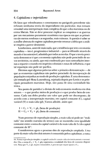 354 Raymond Aron
4. Capitalismo e imperialismo
Os fatos que relerrtbramos e COlllentamos no parágrafo precedente não
refutam nenhuma teoria do imperialismo em particular, mas tornalll
verossímil uma interpretação mais complexa do que a dos marxistas ou de
certos liberais. Não se deve procurar explicar as conquistas e as guerras
por um mecanismo puramente econômico nas épocas em que as prilllei­
ras são menos rendosas e as segundas, Illais ruinosas. A questão é saber se
a análise abstrata do regime capitalista perlllite retonlar a idéia que a análi­
se empírica parece desmentir.
Lembremos, anteS de mais nada, que a tendência que tenl a econonlia
capitalista - isto é, progressista e industrial- para se difundir através do
mundo é incontestável, admitida por todas as escolas. O que a teoria preci­
saria demonstrar é que a economia capitalista não pode prescindir de no­
vos territórios, ou ainda, que está condenada por suas contradiçôes inter­
nas a repartir o Illundo enl inlpérios coloniais e zonas de influência, e que
tal repartição não pode ser pacífica.
Diremos aqui algulllas palavras sobre a prinleira delll()nstração - de
que as econolllias capitalistas não podenl prescindir da incorporação de
populações est~anhasao nl0do de produção capitalista. É unla denlonstra­
ção tentada por Rosa Luxemburg, rejeitada depois por Lenin e os prin­
cipais pensadores marxistas. Hoje, não passa de linla curiosidade his­
tórica.
Seu ponto de partida é a divisão de toda econonlia Illoderna enl dois
setores - o que produz meios de produção e o que produz bens de con­
sunlO. Cada um deles produz unl valor que pode ser deconlposto, de
acordo com a interpretação marxista, enl capital constante (C:), capital
variável (V) e nlais-valia (pl)., ValllOS adnlitir, assilll que:
I == C I + VI + pll (bens de produção)
II == (:~ + V~ + pl~ (bens de consunlo)
Num processo de reprodução silllples, a Illais-valia só pode ser "reali­
zada" (no sentido nlarxista do ternlo) caso se 1l1éultenha unla igualdade
constante entre a sonla do capital variável e da 111ais-valia de I e do capital
constante de II li.
Considerenl0s agora o processo dito de reprodução anlpliada. UnIa
parte da mais-valia dos dois setores é consunlida pelos capitalistas; a outra
44. N unla reprodll<-~élosilllples. o capital 'ari(t'e1 e a lllais-'alia S(-lO iJlteiralllellte COIlSllllli­
dos. ()ra, a sonla (C~ + V~ + pl~) representa a totalidade dos bens de COllSUlll0 disponí­
'eis. Para que ' I e pl, s~jaln COIlSUlllidos. é preciso que s~ialll i1-{uais a (::!.
 