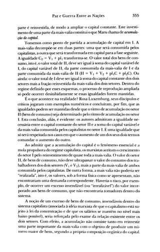 355Paz e Guerra Entre as Nações
parte é reinvestida, de modo a ampliar o capital constante. Este investi­
mento de uma parte da mais-valia constitui o que Marx chama de acumula­
ção lÚJ capital.
l'omemos como ponto de partida a acumulação de capital em I. A
mais-valia decompõe-se em duas partes: uma que será consumida pelos
capitalistas, a outra que será transformada em capital paraa fase seguinte.
A igualdade C2 = VI + pll transforma-se. O valor total dos bens de con­
sumo, isto é, o valor total de 11, deve ser igual à soma do capital variável de
I, do capital variável de 11, da parte consumida da mais-valia de I e da
parte consumida da mais-valia de II (11 = V I + V2 + pllC + pI2C). Ou
ainda: o valor total de I deve ser igual à soma do capital constante dos dois
setores mais a fração reinvestida da mais-valia dos dois setores. Dentro do
regime definido por esses esquemas, o processo de reprodução ampliada
só pode ocorrer desinibidamente se essas igualdades forem mantidas.
É o que acontece na realidade? Rosa Luxemburg, seus discípulos e
críticos jogaram com exemplos numéricos e concluíram, por fim, que as
igualdades podem ser mantidas desde que o ritmo de acumulação no setor
II (bens de consumo) seja determinado pelo ritmo de acumulação no setor
I. Esta conclusão, aliás, é evidente: os autores admitiram a igualdade ne­
cessária entre o capital constante do setor II e a soma do capital variável e
da mais-vaiia consumida pelos capitalistas no setor I. É uma igualdade que
só será respeitada nos casos em que o aumento de um dos seus dois ternl0S
comandar o aumento do outro.
Ao admitir que a acumulação do capital é o fenômeno essencial e a
mola propulsora do regime capitalista, os marxistas aceitam o crescimento
do setor I pelo reinvestimento de quase toda a nlais-valia. O valor do setor
11, de bens de consunlO, não deve ultrapassar o valor do consumo dos tra­
balhadores dos dois setores (V 1e V2), mais a parte da mais-valia de ambos
consumida pelos capitalistas. De outra forma, a mais valia não poderia ser
"realizada", isto é, os valores, sob a forma física como se apresentam, não
encontrariam uma demanda correspondente. Haveria o risco, por exem­
plo, de ocorrer um excesso invendável (ou "irrealizável") do valor incor­
porado aos bens de consumo, que não encontraria tomadores dentro do
sistema.
A noção de um excesso de bens de consumo, invendáveis dentro do
sistema capitalista (associada à idéia marxista de que o capitalismo está su­
jeito à lei da concentração e de que os salários se nlantêm no nível mais
baixo possível), seria reforçada pelo exame da relação existente entre os
dois setores. Com efeito, a acunlulação não consiste tanto enl reinvestir
uma parte importante da mais-valia com o objetivo de produzir unl nú­
Inero maior de bens, segundo a própria composição orgânica do capital.
 