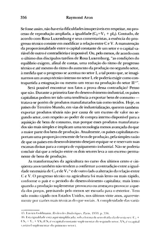 356 Raymond Aron
Se fosse assim, não haveria dificuldades insuperáveis em respeitar, no pro­
cesso de reprodução ampliada, a igualdade (C2==V I + pI2). Contudo, de
acordo com Rosa Luxemburg e seus comentaristas, a essência do pro­
gresso técnico consiste em modificar a relação entre C e V. A manutenção
da proporcionalidade entre o capital constante de um setor e o capital va­
riável de outro é contraditória e impossível. Ou, pelo menos, de acordo com
o último dos discípulos tardios de Rosa Luxemburg, "as condições do
equilíbrio exigem, afinal de contas, uma redução do ritmo de progresso
técnico e até mesmo do ritmo do aumento da produção no segundo setor,
à medida que o progresso se acentua no setor I, a tal ponto que, se imagi­
narmos um avanço técnico intenso no setor I, ele poderia exigir como con­
trapartida a estagnação ou nlesmo um recuo na produção do setor 111.-'''.
Será possível encontrar nos fatos a prova dessa contradição? Penso
que não. Durante a primeira fase do desenvolvimento industrial, os países
capitalistas podem ter tido uma tendência a exportar bens de consumo­
tratava-se porém de produtos manufaturados tais como tecidos. H(~e, os
países do Terceiro Mundo, em vias de industrialização, querem tarrlbém
exportar produtos têxteis não por causa de um excesso de valor no se­
gundo setor, com respeito ao poder de compra interno disponível para a
aquisição de bens de consumo, mas porque esses produtos nlanufatura­
dos são mais simples e implicam uma tecnologia menos avançada do que
a maior parte dos bens de produção. Atualmente, os países capitalistas ex­
portanl uma proporção crescente de bens de produção, pela simples razão
de que os países em desenvolvimento desejam equipar-se e reservam suas
escassas divisas para a compra de equipanlento industrial. Não se poderia
concluir daí que a relação entre os dois setores leva a um excesso perma­
nente de bens de produção.
As transformaçôes da agricultura no curso dos últimos cento e Lin­
qüenta anos também não tendelll a confirmar a contradição entre a igual­
dade necessária de C2 e de VI Ih e de outro lad{) a alteração da relação entre
C: e V. () progresso técnico na agricultura foi nlais lento ou nlais rápido,
confúrnle o país e o período do desenvolvinlento capitalista; mais lento
quando a produção suplenlentar provocava ou anleaçava provocar a que­
da dos preços, precisando pelo nlenos ser escoada para o exterior. --renl
sido 1l1uito r~lpido nos Estados Unidos, nos ÚltilllOS vinte anos, aparente­
111entc por razôes !11ais técnicas do que sociais..1 cO!l1plexidade das variá­
4:>. Lu< iCIl (;oldlllallll. Rf'f hf'nhf' /)1fI/f'rliqllf'. Pans. I q:>~). p. :tH).

-t(). Esla ig'ualdadc esl;'. aqui Silllplificada: sol> a fonn;l dc,-;t'Il'oh ida ela d(''(Tia scr: (::! +

(:S:! = ', + VS, (:S:!t>ocapilalcollslalllt'sllplclllcl)l;lrdo,('gulldos('{or: "SI {'OCapilal

ari;'lc1 sllpJclllclllar do prillH'lro s('lo)').

 