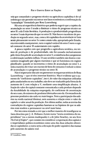 357Paz e Guerra Entre as Nações
veis que comandam o progresso técnico na agricultura capitalista é de tal
ordem que não permite encontrar nos fatos econômicos a confirnlação da
"contradição" formulada por Rosa Luxemburg.
Há uma só experiência histórica que poderia sugerir que a rapidez da
acumulação no setor I tend~ a diminuir o ritmo de progresso técnico no
setor 11: a da União Soviética. A produção e a produtividade progrediram
no setor I mais depressa do que no setor 11. Não houve excedente de pro­
dução no segundo setor, mas, como a lei capitalista da acumulação se faZIa
sentir plenamente no setor I e como a mais-valia, apropriada pelo Estado,
era reinvestida maciçamente, nem o capital variável do setor I nem o capi­
tal constante do setor II aumentaram com rapidez.
A pouca rapidez com que progrediu a agricultura soviética, em ter­
mos de produção e de produtividade, não foi causada exclusivamente
pelo ritmo forçado de acumulação no setor I; a resistência dos camponeses
à coletivização também influiu. O caso soviético também não ilustra o me­
canismo imaginado por alguns marxistas e que só funcionou em regime
planificado: quando se incrementa o ritmo de acumulação no setor I, a
única maneira de evitar um excesso de bens de consumo é reduzir o ritmo
de acumulação e o progresso técnico no setor 11.
Não é importante discutir em pormenor os esquemas teóricos de Rosa
Luxemburg - que só têm interesse histórico. Mas é evidente que o au­
mento do "coeficiente capitalista", isto é, do valor das máquinas utilizadas
pelos assalariados no seu trabalho, não deve ser traduzido pela fórmula de
aumento de C com relação a V, mediante uma simplificação abusiva. A
fração do valor do capital constante comunicada a cada produto depende
da durabilidade da máquina empregada, do coeficiente de amortização
do seu custo, do número de produtos fabricados com ela. Os meandros do
processo produtivo são cada vez mais longos. Nem a participação dos salá­
rios na renda nacional diminui, nem aumenta a relação entre o valor do
capital e o valor anual da produção. Em última análise, todas as teorias das
contradições do regime capitalista baseiam-se na hipótese de que os salá­
rios reais tendem a permanecer no nível mais baixo.
Por isto estou tentado a crer que a melhor maneira de transfigurar os
fatos descritos porJ. A. Hobson e Lenin numa "teoria econômica do im­
perialismo" (ou a menos inadequada) é a de John Strachey, no seu livro
The End ofEmpire4i
, que consiste em considerar a exportação dos capitais e
o imperialismo político-econômico como uma das duas soluções ofereci­
das ao capitalismo; a outra seria a elevação do poder aquisitivo das massas
pelo aumento do salário real.
47. Londres, 1959.
 