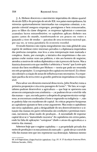 358 Raymond Aron
j. A. Hobson descreveu o movimento imperialista do último quartel
do século XIX e do princípio do século XX: nos países metropolitanos, há
minorias apaixonadamente interessadas nas conquistas coloniais; a ex­
pansão colonial assegura empregos, prestigiosos e bem remunerados,
para os filhos da classe dirigente; as enlpresas ill.dustriais e comerciais
acumulanl lucros extraordinários; os capitalistas aplicanl dinheiro nos
quatro cantos do mundo, transfornlando-se aos poucos enl rentiel:' e
passando a viver de rendas - parasitas de unla econonlia nacional que,
por sua vez, se torna parasitária da econonlia Illundial.
O estudo histórico não rejeita integralmente esta visão global de uma
espécie de simbiose entre interesses privados e a diplomacia imperialista
das potências européias, mas leva a uma interpretação mais matizada e
complexa. Assim, por exemplo, a iniciativa dos empréstimos e das con­
quistas coube muitas vezes aos políticos, e não aos homens de negócios;
atendeu a motivos de ordem diplomática e não à procura de lucros. Mas a
história demonstra em que medida é arbitrária a "teoria" que Lenin quis
extrair dos fatos recolhidos por Hobson - teoria que pode ser resumida
em três proposições: 1) a exportação dos capitais era inevitável; 2) o domí­
nio colonial e a criação de zonas de influência eram necessários; 3) a repar­
tição pacífica da terra entre as grandes potências imperialistas era impos­
sível.
Para salvar um elemento essencial dessa teoria,john Strachey toma a
primeira proposição e cita certa passagem de Lenin IH: "De fato, se o capi­
talismo pudesse desenvolver a agricultura - que hoje se apresenta com
atraso em comparação com a indústria -; se pudesse elevar o nível de vida
das massas - que, em toda parte e a despeito do progresso técnico vertigi­
noso, se encontram condenadas à fome e vegetando na indigência -, não
se poderia falar em excedentes de capital. As críticas pequeno-burguesas
ao capitalismo ajustam-se bem a esse argumento. Mas então o capitalismo
não seria capitalismo, pois a desigualdade do seu desenvolvimento e a si­
tuação das massas em parte esfomeadas são condições e premissas essen­
ciais, inevitáveis, desse modo de produção... A necessidade de exportar
capital deve-se à "maturidade excessiva" do capitalismo em certos países,
onde há falta de aplicações '·vantajosas" (dado o atraso da agricultura e a
miséria das massas).
Sabemos hoje que o regime capitalista - a propriedade privada dos
meios de produção e os mecanismos do mercado - pode elevar o nível de
vida das massas sem que isto represente sua destruição. Sabemos mesmo
48. in O Imperalismo, Etapa Final do Capitalismo. Capo IV. P. 57 da edição francesa (Paris,
Editions Sociales, 1945).
 