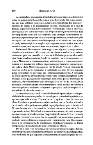 360 Raymond Aron
A enormidade dos capitais investidos pelos europeus nos territórios
sobre os quais não tinham soberania e a mediocridade das somas investi­
das nas suas colônias mostram a relativa independência dos dois movi­
mentos: do capital e do imperialismo colonial. Excetuando-se o caso da
França, cujas conquistas norte-africanas foram longas, lentas e onerosas,
as conquistas dos países europeus não exigiram esforços desmedidos. Eles
não ampliavam a área sob sua soberania para proteger investimentos im­
portantes; quase sempre se apoderavam de países fracos, ou minados pela
anarquia, para restabelecer condições propícias ao comércio, para adqui­
rir posições estratégicas ou ampliar e proteger <}utros territórios, anexados
anteriormente; sem esquecer esta motivação tão importante: a glória.
Poder-se-á dizer (como Lenin sugere, em algumas passagens) que
não são importantes as diferenças entre os diversos modos como a domi­
nação européia era exercida - zonas de influência, protetorados, colô­
nias. Seriam todos manifestações do mesmo fato essencial: o domínio eu­
ropeu. Mas isto equivaleria reconhecer a distinção entre o movimento eco­
nômico e o movimento político, dissociação que nunca foi tão marcante,
em toda a Idade Moderna, como no fim do século XIX. A conquista da
América do Sul pelos espanhóis, a exploração dos seus povos e riquezas
pelos conquistadores europeus são fenômenos inseparáveis. A conquista
da Índia a partir da atividade comercial de uma companhia inglesa é outro
exemplo dessa passagem da exploração econômica para a imposição da
soberania, de conformidade com a tradição. Mas no fim do século XIX os
europeus se interessam em conquistar mesmo sem o atrativo de riquezas e
querem aplicar capitais sem conquistar - porque o capitalismo passara a
ser industrial, além de comercial.
Ao mesmo tempo, a arbitrariedade da terceira proposição- a impos­
sibilidade da repartição pacífica do mundo pelas potências imperialistas­
aparece agora claramente. Trata-se de um resquício da doutrina mercan­
tilista. Estariam as grandes companhias, os bancos e os Estados animados
de tal modo pelo espírito monopolístico quejulgariam a guerra inevitável?
Nem os fatos nem a reflexão crítica fundamentam essa afirmativa. Os eu­
ropeus não teriam dificuldade em encontrar escoamento para seus capi­
tais, nos quatro cantos do m·undo. No princípio do século XIX, a economia
mundial encontrava-se numa fase de expansão e de aumento de preços. A
exclusão monopolística era uma prática relativamente rara. Os coioniza­
dores e os fornecedores de empréstimos obtinham vantagens de forma
competitiva, em condições de uma concorrência efetiva.
Dir-se-á, comJohn Strachey, que o desenvolvimento desigual dos paí­
ses metropolitanos constituía um obstáculo insuperavel à partilha pacífica.
Não há dúvida de que os países capitalistas tinham taxas desiguais de cres­
 