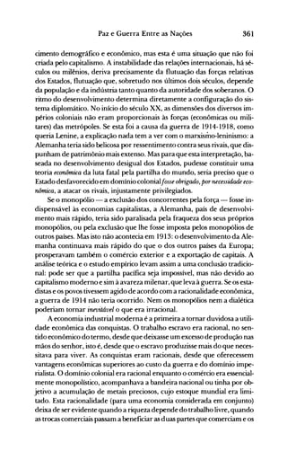 361Paz e Guerra Entre as Nações
cimento demográfico e econômico, mas esta é uma situação que não foi
criada pelo capitalismo. A instabilidade das relações internacionais, há sé­
culos ou milênios, deriva precisamente da flutuação das forças relativas
dos Estados, flutuação que, sobretudo nos últimos dois séculos, depende
da população e da indústria tanto quanto da autoridade dos soberanos. O
ritmo do desenvolvimento determina diretamente a configuração do sis­
tema diplomático. No início do século XX, as dimensões dos diversos im­
périos coloniais não eram proporcionais às forças (econômicas ou mili­
tares) das metrópoles. Se esta foi a causa da guerra de 1914-1918, como
queria Lenine, a explicação nada tem a ver com o marxismo-Ieninismo: a
Alemanha teria sido belicosa por ressentimento contra seus rivais, que dis­
punham de patrimônio mais extenso. Mas para que esta interpretação, ba­
seada no desenvolvimento desigual dos Estados, pudesse constituir uma
teoria econômica da luta fatal pela partilha do mundo, seria preciso que o
Estado desfavorecido em domínio colonialfosse obrigado, pornecessidade eco­
nômica, a atacar os rivais, injustamente privilegiados.
Se o monopólio - a exclusão dos concorrentes pela força - fosse in­
dispensável às economias capitalistas, a Alemanha, país de desenvolvi­
mento mais rápido, teria sido paralisada pela fraqueza dos seus próprios
monopólios, ou pela exclusão que lhe fosse imposta pelos monopólios de
outros países. Mas isto não acontecia em 1913: o desenvolvimento da Ale­
manha continuava mais rápido do que o dos outros países da Europa;
prosperavam também o comércio exterior e a exportação de capitais. A
análise teórica e o estudo empírico levam assim a uma conclusão tradicio­
nal: pode ser que a partilha pacífica seja impossível, mas não devido ao
capitalismo moderno e sim à avareza milenar, que leva à guerra. Se os esta­
distas e os povos tivessem agido de acordo com a racionalidade econômica,
a guerra de 1914 não teria ocorrido. Nem os monopólios nem a dialética
poderiam tornar inevitável o que era irracional.
A economia industrial moderna é a primeira a tornar duvidosa a utili­
dade econômica das conquistas. O trabalho escravo era racional, no sen­
tido econômico do termo, desde que deixasse um excesso de produção nas
mãos do senhor, isto é, desde que o escravo produzisse mais do que neces­
sitava para viver. As conquistas eram racionais, desde que oferecessem
vantagens econômicas superiores ao custo da guerra e do domínio impe­
rialista. O domínio colonial era racional enquanto o comércio era essencial­
mente monopolístico, acompanhava a bandeira nacional ou tinha por ob­
jetivo a acumulação de metais preciosos, cujo estoque mundial era limi­
tado. Esta racionalidade (para uma economia considerada em conjunto)
deixa de ser evidente quando a riqueza depende do trabalho livre, quando
as trocas comerciais passam a beneficiar as duas partes que comerciam e os
 
