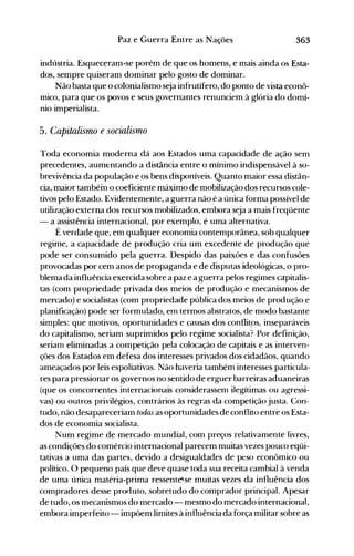 363Paz e Guerra Entre as Nações
indústria. Esqueceram-se porém de que os homens, e mais ainda os Esta­
dos, sempre quiseram dominar pelo gosto de dominar.
Não basta que o colonialismo seja infrutífero, do ponto de vista econô­
mico, para que os povos e seus governantes renunciem à glória do domí­
nio imperialista.
5. Capitalismo e socialismo
Toda economia moderna dá aos Estados uma capacidade de ação sem
precedentes, aumentando a distância entre o mínimo indispensável à so­
brevivência da população e os bens disponíveis. Quanto maior essa distân­
cia, maior tambéin o coeficiente máximo de mobilização dos recursos cole­
tivos pelo Estado. Evidentemente, a guerra não ~ a única forma possível de
utilização externa dos recursos mobilizados, embora seja a mais freqüente
- a assistência internacional, por exemplo, é uma alternativa.
É verdade que, em qualquer economia contemporânea, sob qualquer
regime, a capacidade de produção cria um excedente de produção que
pode ser consumido pela guerra. Despido das paixões e das confusões
provocadas por cem anos de propaganda e de disputas ideológicas, o pro­
blema da influência exercida sobre a paz e a guerra pelos regimes capitalis­
tas (com propriedade privada dos meios de produção e mecanismos de
mercado) e socialistas (com propriedade pública dos meios de produção e
planificação) pode ser formulado, em termos abstratos, de modo bastante
simples: que motivos, oportunidades e causas dos conflit.os, inseparáveis
do capitalismo, seriam suprimidos pelo regime socialista? Por definição,
seriam eliminadas a competição pela colocação de capitais e as interven­
ções dos Estados em defesa dos interesses privados dos cidadãos, quando
ameaçados por leis espoliativas. Não haveria também interesses particula­
res para pressionar os governos no sentido de erguer barreiras aduaneiras
(que os concorrentes internacionais considerassem ilegítimas ou agressi­
vas) ou outros privilégios, contrários às regras da competição justa. Con­
tudo, não desapareceriam todas as oportunidades de conflito entre os Esta­
dos de economia socialista.
Num regime de mercado mundial, com preços relativamente livres,
as condições do comércio internacional parecem muitas vezes pouco eqüi­
tativas a uma das partes, devido a desigualdades de peso econômico ou
político. O pequeno país que deve quase toda sua receita cambial à venda
de uma única matéria-prima ressent~se muitas vezes da influência dos
compradores desse proeiuto, sobretudo do comprador principal. Apesar
de tudo, os mecanismos do mercado - mesmo do mercado internacional,
embora imperfeito - impõem limites à influência da força militar sobre as
 