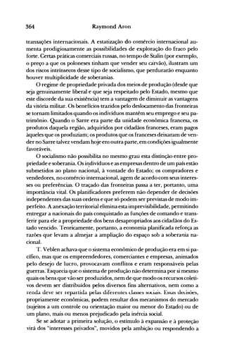 364 Raymond Aron
transações internacionais. A estatização do comércio internacional au­
menta prodigiosamente as possibilidades de exploração do fraco pelo
forte. Certas práticas comerciais russas, no tempo de Stalin (por exemplo,
o preço a que os poloneses tinham que vender seu carvão), ilustram um
dos riscos intrínsecos desse tipo de socialismo, que perdurarão enquanto
houver multiplicidade de soberanias.
O regime de propriedade privada dos meios de produção (desde que
seja genuinamente liberal e que seja respeitado pelo Estado, mesmo que
este discorde da sua existência) tem a vantagem de diminuir as vantagens
da vitória militar. Os benefícios trazidos pelo deslocamento das fronteiras
se tornam limitados quando os indivíduos mantêm seu emprego e seu pa­
trimônio. Quando o Sarre era parte da unidade econômica francesa, os
produtos daquela região, adquiridos por cidadãos franceses, eram pagos
àqueles que os produziam; os produtos que os franceses deixaram de ven­
der no Sarre talvez vendam hoje enl outra parte, em condições igualmente
favoráveis.
O socialismo não possibilita no mesmo grau esta distinção entre pro­
priedade e soberania. Os i~divíduose as empresas dentro de um país estão
submetidos ao plano nacional, à vontade do Estado; os compradores e
vendedores, no comércio internacional, agem de acordo com seus interes­
ses ou preferências. O traçado das fronteiras passa a ter, portanto, uma
impor~nciavital. Os planificadores preferem não depender de decisões
independentes das suas ordens e que só podem ser previstas de modo im­
perfeito. A anexação territorial elimina esta imprevisibilidade, permitindo
entregar a nacionais do país conquistado as funções de comando e trans­
ferir para ele a propriedade dos bens desapropriados aos cidadãos do Es­
tado vencido. Teoricamente, portanto, a economia planificada reforça as
razões que levam a almejar a ampliação do espaço sob a soberania na­
cional.
T. Veblen achava que o sistema econômico de produção era em si pa­
cífico, mas que os empreendedores, comerciantes e empresas, animados
pelo desejo de lucro, provocavam conflitos e eram responsáveis pelas
guerras: Esquecia que o sistema de produção não determina por si mesmo
quais os bens que vão ser produzidos, nem de que modo os recursos coleti­
vos devem ser distribuídos pelos diversos fins alternativos, nem como a
renda deve ser repartida pelas diferentes Llasses sociais. Essas uel:isões,
propriamente econômicas, podem resultar dos mecanismos do mercado
(sujeitos a um controle ou orientação maior ou menor do Estado) ou de
um plano, mais ou menos prejudicado pela inércia social.
Se se adotar a primeira solução, o estímulo à expansão e à proteção
virá dos "interesses privados", movidos pela ambição ou respondendo a
 