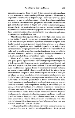 365Paz e Guerra Entre as Nações
uma ameaça. Alguns deles, no caso de insucesso comercial, nlobilizam
contra seus concorrentes a opinião pública ou o governo. MesnlO que os
')ogadores" aceitem todas as "regras dojogo", o insucesso provoca a perda
de empregos para os trabalhadores e a redução de renda dos capitalistas;
cria mal-estar e ressentimentos que podem influenciar os responsáveis
pela conduta diplomática da nação. Um Estado oferece menos perigo
para as relações internacionais quando seus governantes têm condições de
levar em conta considerações de longo prazo, evitando confundir os sacri­
fícios temporários impostos, ocasionalmente, pela luta comercial com o
empobrecimento definitivo do país.
Quando se adota a segunda solução, a variável principal passa a ser o
regime político. A taxa de crescimento e a proporção do produto nacional
que é investida são, por definição, objeto de decisões tomadas pelos plani­
ficadores, isto é, pelos dirigentes do Estado. Pode-se temer que se o Estado
se considerar empenhado numa rivalidade de potência, ele poderá esten­
der à economia a competição tradicional em termos de força militar. Con­
tudo, pode-se também conceber uma planificação que tivesse por objetivo
exclusivo o bem-estar, evitando a competição do desenvolvimento - se
toda a humanidade fosse convertida ao regime socialista.
Como se vê, portanto, nenhum regime, capitalista ou socialista, faz
com que a guerra seja inevitável, e nenhum regime permite sempre evi­
tá...la. É mesmo difícil de precisar, em termos abstratos, qual dos dois regi­
mes é mais propício à pacificação internacional. Não há dúvida, porém, de
que o conflito desses regimes, dentro do sistema internacional, multiplica
as causas e as oportunidades da guerra. A União Soviética não precisa ab­
solutamente de conquistar novos territórios para melhorar as condições
de vida do seu povo. Os cidadãos soviéticos se ajustariam facilmente à so­
brevivência do capitalismo em outras partes do mundo: o regime "marxis­
ta-Ieninista", fundado no poder absoluto de um partido único e numa
doutrina estatizante, também não está condenado à expansão por uma ne­
cessidade econômica, mas sim política e ideológica. Necessidade que, em
parte, pode ser atribuída às circunstâncias: os rebeldes e os revolucio­
nários de todo o mundo sentem a atração da tecnologia e do modelo eco­
nômico soviéticos. Mas ela deriva também na maneira de viver e de pensar
dos líderes e dos militantes bolchevistas. A guerra política é considerada
por eles como um fenômeno essencialmente contínuo e permanente;
como concebem as relações internacionais de conformidade com o mo­
delo da luta partidária, julgam-nas também belicosas, até que haja uma
aceitação universal da verdade salvadora.
Toda grande potência ideocrática é itnperialista, qualquer que seja seu
regime econômico - se considerarmos imperialismo o esforço para di­
 