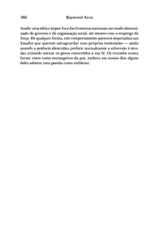 366 R~ymond Aron
fundir uma idéia e impor fora das fronteiras nacionais um modo determi­
nado de governo e de organização social, até mesmo com o emprego da
força. De qualquer forma, este comportamento parecerá imperialista aos
Estados que querem salvaguardar suas próprias instituições - ainda
quando a potência ideocrática preferir normalmente a subversão à inva­
são, evitando anexar os povos convertidos à sua fé. Os cruzados nunca
foram vistos como mensageiros da paz, embora em nossos dias alguns
deles adotem uma pomba como emblema.
 