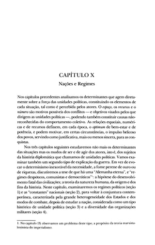 CAPÍTULO X

Nações e Regimes

Nos càpítulos precedentes analisamos os determinantes que agem direta­
mente sobre a força das unidades políticas, constituindo os elementos de
cada situação, tal como é percebida pelos atores. O espaço, os recursos e o
número são motivos possíveis dos conflitos - e objetivos visados pelos que
dirigem as unidades políticas -, podendo também constituir causas não­
reconhecidas do comportamento coletivo. As relações espaciais, numéri­
cas e de recursos definem, em cada época, o optimum de bem-estar e de
potência, e podem motivar, em certas circunstâncias, o impulso belicoso
dos povos, servindo comojustificativa, mais ou menos sincera, para as con­
quistas.
Nos três capítulos seguintes estudaremos não mais os determinantes
das situações mas os modos de ser e de agir dos atores, isto é, dos sujeitos
da história diplomática que chamamos de unidades políticas. Vamos exa­
minar também um segundo tipo de explicação da guerra. Em vez de evo­
car o determinismo inexorável da necessidade, a fome perene de ouro ou
de riquezas, discutiremos a tese de que há uma "Alemanha eterna", e "re­
gimes despótIcos, comunistas e democráticos"': a hipótese do desenvolvi­
mento fatal das civilizações; a teoria da natureza humana, da origem e dos
fins da história. Neste capítulo, examinaremos os regimes políticos (seção
1) e as "constantes" nacionais (seção 2), para voltar à conjuntura contem­
porânea, caracterizada pela grande heterogeneidade dos Estados e dos
modos de combate, depois de estudar a nação, considerada como um tipo
histórico de unidade política (seção 3) e a diversidade das organizações
militares (seção 4).
1. No capítulo IX observamos um problema deste tipo, a propósito da teoria marxista­
Ieninista do imperialismo.
 