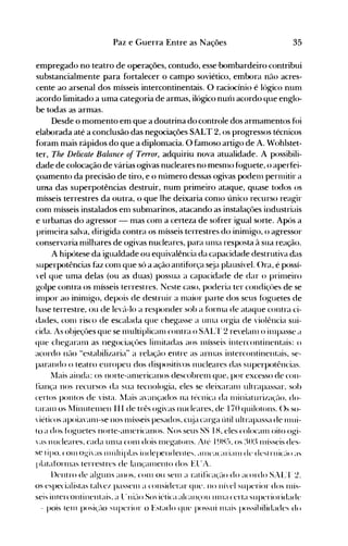 35Paz e Guerra Entre as Nações
empregado no teatro de operações, contudo, esse·bombardeiro contribui
substancialmente para fortalecer o campo soviético, embora não acres­
cente ao arsenal dos mísseis intercontinentais. O raciocínio é lógico nunl
acordo limitado a uma categoria de armas, ilógico nurh acordo que englo­
be todas as armas.
Desde o momento em que a doutrina do controle dos armamentos foi
elaborada até a conclusão das negociações SALT 2, os progressos técnicos
foram mais rápidos do que a diplomacia. O famoso artigo de A. Wohlstet­
ter, The Delicate Balance of Terror, adquiriu nova atualidade. A possibili­
dade de colocação de várias ogivas nucleares no mesnlO fóguete, o aperfei­
çoamento da precisão de tiro, e o número dessas ogivas podenl pernlitir a
un~a das superpotências destruir, num primeiro ataque, quase todos os
mísseis terrestres da outra, o que lhe deixaria conlO único recurso reagir
conl mísseis instalados enl subnlarinos, atacando as instalaçôes industriais
e urbanas do agressor - mas conl a certeza de sofrer igual sorte. Após a
prinleira salva, dirigida contra os nlísseis terrestres do inimigo, o agressor
conservaria nlilhares de ogivas nucleares, para unla resposta à sua reação.
A hipótese da igualdade ou equivalência da capacidade destrutiva das
superpotências faz conl que só a ação antifórça s~ja plausível. ()ra, é possí­
'el que uma delas (ou as duas) possua a capacidade de dar o prinleiro
golpe contra os mísseis terrestres. Neste caso, poderia ter condiçües de se
inlpor ao ininligo, depois de destruir a maior parte dos seus fóg-uetes de
base terrestre, ou de le,{l-lo a responder sob a fórnla de ataque contra ci­
dades, conl risco de escalada que chegasse a unIa orgia de violência sui­
cida. As ol~jeçôes que se nlltltiplicanl contra o SAI~~r 2 re'elanl o illlpasse <l
que chegaranl as negociaçües linlÍtadas aos nlÍsseis intercontinentais: o
acordo n(lo "estabilizaria" a relaçáo entre as arlllas intercontinentais, se­
parando o teatro europeu dos dispositivos nucleares das superpotências.
llais ainda: os norte-anlericanos descobrenl que, por excesso de con­
fiança nos recursos da sua tecnologia, eles se deixaranl ultrapassar, sob
certos pontos de 'ista. l'1ais avançados na técnica da nliniaturi/a~·(lo.do­
taranIOS llinutelllen III de três ogi'as nucleares, de 170 quilotol1s. ()s so­
"iéticos apoia'anl-se 110S nlÍsseis pesados. cl~ja carga útil ultrapassa de lllUi­
to a dos foguetes l1orte-alllericanos. ~os seus SS I H, eles colocanl oito ogi­
 as Ilucleares. cada unIa conl dois Illegatons. Atl~ I ~)H:), os :~():) Illísseis des­
se I ipo. ("0111 og-i ;lS 111 últ ip!;lS illdepel1del1le~. (ll11<.l(;lri; tlH de desl rt 1i(:;-lO ;lS
I>lataforlllas terrest res de lan~'al1lentodos El T A.
l)entro de alguns anos. COI1I ou Sel11 a réltifica(é-IO do acordo S.L'r ~.
os especialistas tal'cl passenl a considerar que. no Ilh"el superior dos 111ÍS­
seis intercontinentais. a l:llié-10 So"iéticél alCélll(OU Ul1la certa superioridade
- pois telll posi<.:élo superior o Estado que possui l11ais possihilidades do
 