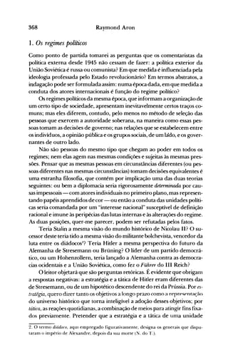 368 Raymond Aron
1. Os regimes políticos
Como ponto de partida tomarei as perguntas que os comentaristas da
política externa desde 1945 não cessam de fazer: a política exterior da
União Soviética é russa ou comunista? Em que medida é influenciada pela
ideologia professada pelo Estado revolucionário? Em termos abstratos, a
indagação pode ser formulada assim: numa época dada, em que medida a
conduta dos atores internacionais é função do regime político?
Os regimes políticos da mesma época, que informam a organização de
um certo tipo de sociedade, apresentam inevitavelmente certos traços co­
muns; mas eles diferem, contudo, pelo menos no método de seleção das
pessoas que exercem a autoridade soberana, na maneira como essas pes­
soas tomam as decisões de governo; nas relações que se estabelecem entre
os indivíduos, a opinião pública e os grupos sociais, de um ládo, e os gover­
nantes de outro lado.
Não são pessoas do mesmo tipo que chegam ao poder em todos os
regimes; nem elas agem nas mesmas condições e sujeitas às mesmas pres­
sões. Pensar que as mesmas pessoas em circunstâncias diferentes (ou pes­
soas diferentes nas mesmas circunstâncias) tomam decisões equivalentes é
uma estranha filosofia, que contém por implicação uma das duas teorias
seguintes: ou bem a diplomacia seria rigorosamente determinada por cau­
sas impessoais - com atores individuais no primeiro plano, mas represen­
tando papéis aprendidos de cor - ou então a conduta das unidades políti­
cas seria comandada por um "interesse nacional" susceptível de definição
racional e imune às peripécias das lutas internas e às alterações do regime.
As duas posições, quer-me parecer, podem ser refutadas pelos fatos.
Teria Stalin a mesma visão do mundo histórico de Nicolau lI? O su­
cessor deste teria tido a mesma visão do militante bolchevista, vencedor da
luta entre os diádocos2
? Teria Hitler a mesma perspectiva do futuro da
Alemanha de Stresemann ou Brüning? O líder de um partido democrá­
tico, ou um Hohenzollern, teria lançado a Alemanha contra as democra­
cias ocidentais e a União Soviética, como fez o Führer do III Reich?
O leitor objetará que são perguntas retóricas. Éevidente que obrigam
a respostas negativas: a estratégia e a tática de Hitler eram diferentes das
de Stresemann, ou de um hipotético descendente do rei da Prússia. Por es­
tratétcn, quero dizer tanto os objetivos a longo prazo como a represent;lç;1o
do universo histórico que torna inteligível a adoção desses objetivos; por
tática, as reações quotidianas, a combinação de meios para atingir fins fixa­
dos previamente. Pretender que a estratégia e a tática de uma unidade
2. O termo diádoco, aquI empregado figurativamente, designa os generais que dispu­
taram o império de Alexandre, depois da sua nlorte (N. do T.).
 