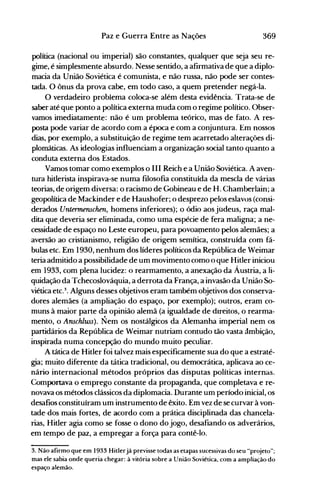 369Paz e Guerra Entre as Nações
política (nacional ou imperial) são constantes, qualquer que seja seu re­
gime, é simplesmente absurdo. Nesse sentido, a afirmativa de que a diplo­
macia da União Soviética é comunista, e não russa, não pode ser contes­
tada. O ônus da prova cabe, em todo caso, a quem pretender negá-la.
O verdadeiro problema coloca-se além desta evidência. Trata-se de
saber até que ponto a política externa muda com o regime político. Obser­
vamos imediatamente: não é um problema teórico, mas de fato. A res­
posta pode variar de acordo com a época e com a conjuntura. Em nossos
dias, por exemplo, a substituição de regime tem acarretado alterações di­
plomáticas. As ideologias influenciam a organização social tanto quanto a
conduta externa dos Estados.
Vamos tomar como exemplos 0111 Reich e a União Soviética. A aven­
tura hitlerista inspirava-se numa filosofia constituída da mescla de várias
teorias, de origem diversa: o racismo de Gobineau e de H. Chamberlain; a
geopolítica de Mackinder e de Haushofer; o desprezo pelos eslavos (consi­
derados Unterrnenschen, homens inferiores); o ódio aos judeus, raça mal­
dita que deveria ser eliminada, como uma espécie de fera maligna; a ne­
cessidade de espaço no Leste europeu, para povoaVlento pelos alemães; a
aversão ao cristianismo, religião de origem semítica, construída com fá­
bulas etc. Em 1930, nenhum dos líderes políticos da República de Weimar
teria admitido a possibilidade de um movimento como o que Hitler iniciou
em 1933, com plena lucidez: o rearmamento, a anexação da Áustria, a li­
quidação da Tchecoslováquia, a derrota da França, a invasão da União So­
viética etc.3
• Alguns desses objetivos eram também objetivos dos conserva­
dores alemães (a ampliação do espaço, por exemplo); outros, eram co­
muns à maior parte da opinião alemã (a igualdade de direitos, o rearma­
mento, o Anschluss). Nem o~ nostálgicos da Alemanha imperial nem os
partidários da República de Weimar nutriam contudo tão vasta ambição,
inspirada numa concepção do mundo muito peculiar.
A tática de Hitler foi talvez mais especificamente sua do que a estraté­
gia; muito diferente da tática tradici0!1al, ou democrática, aplicava ao ce­
nário internacional métodos próprios das disputas políticas internas.
Comportava o emprego constante da propaganda, que completava e re­
novava os métodos clássicos da diplomacia. Durante um período inicial, os
desafios constituíram um instrumento de êxito. Em vez de se curvar à von­
tade·dos mais fortes, de acordo com a prática disciplinada das chancela­
rias, Hitler agia como se fosse o dono do jogo, desafiando os adverários,
em tempo de paz, a empregar a força para contê-lo.
3. Não afirmo que em 1933 Hitlerjá previsse todas as etapas sucessivas do seu "pr~jeto";
mas ele sabia onde queria chegar: à vitória sobre a União Soviética, com a ampliação do
espaço alemão.
 