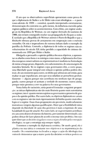 370 Raymond Aron
o ato que os observadores superficiais apresentam como prova de
que a diplomacia de Stalin e a de Hitler não eram ideológicas - o pacto
russo-alemão de 1939 - constitui, quando interpretado corretamente,
demonstração do contrário ou, pelo menos, da influência exercida pelos
regimes políticos sobre os acontecimentos. Com efeito, um regime análo­
go ao da República de Weimar, ou um regime derivado do tzarismo de
1900, não teriam conseguido mudar sua propaganda do dia para a noite.
É verdade que a República de Weimar assinou o Pacto de Rapallo e que a
Reichwehr efetuou provas de armamento em cooperação com o exército
vermelho. Os reis e inlperadores de outrora tinham dado o exemplo da
partilha da Polônia. Contudo, a diplomacia de todos os reginles não-re­
volucionários do século XX tinha perdido a capacidade de cinismo de­
monstrada em 1939 por Hitler e Stalin.
Obrigada a persuadir a opinião pública dos seus objetivos, a apresen­
tar os aliados como bons e os inimigos como maus, a diplomacia dos Esta­
dos europeus conservadores ou representativos é modesta na formulação
de metas a longo prazo, dispondo, em cada momento, de uma margem de
manobra limitada. Só os regimes cujos governantes têm, a curto prazo,
uma liberdade quase integral com relação à opinião pública podem des­
truir, de um momento para outro, os ídolos que adoravanl até então, para
exaltar os que repudiavam, sem que seus cidadãos se perturbem profun­
damente - alguns porque não acreditam em nenhum tipo de propa­
ganda~ outros porque só aceitam a verdade do momento; outros ainda,
porque estão prontos a crer na palavra dos seus governantes.
Nesta linha de raciocínio, seria possível formular a seguinte proposi­
ção: as táticas diplomáticas são tão mais flexíveis quanto mais autoritários
os regimes; isto é: quanto nlenos sujeitos os governantes a pressôes de gru­
pos e da opinião pública. Por outro lado, os objetivos diplomáticos variam
conl os regimes e são tão nlais rigorosamente definidos quanto mais ideo­
lógico é o regime. Essas duas proposições são prováveis, moderadamente
instrutivas e exigem algumas qualificações. Dizer que a flexibilidade tática
depende da liberdade de ação dos governos é mais a expressão de uma
banalidade do que de uma lei. Por outro lado, se os governantes acreditaIl1
enl um certo desenvolvimento da história, previamente deterlninado, não
podenl deixar de fazer planos de acordo com essa visão profética. Isto não
quer àizer que as Jecisüe~ ~jJlgulare~ nunca sejanl afetadas pela concepção
ideológica, ou que a estratégia seja sempre rígida.
rrolnemos o exemplo da diplomacia soviética. De modo geral, ela é
plástica na sua tática e constante nos ol~jetivos e na representação do
Inundo. Os conlentaristas inclinados a negar a ação da ideologia tênl
llleios de denlonstrar que a maior parte das decisôes soviéticas podenl ser
 
