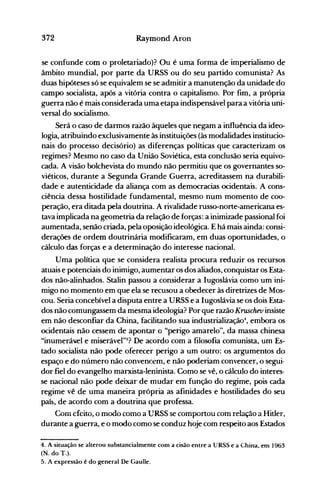372 Raymond Aron
se confunde com o proletariado}? Ou é uma forma de imperialismo de
âmbito mundial, por parte da URSS ou do seu partido comunista? As
duas hipóteses só se equivalem se se admitir a manutenção da unidade do
campo socialista, após a vitória contra o capitalismo. Por fim, a própria
guerra não é mais considerada uma etapa indispensável para a vitória uni­
versal do socialismo.
Será o caso de darmos razão àqueles que negam a influência da ideo­
logia, atribuindo exclusivamente às instituições (às modalidades institucio­
nais do processo decisório) as diferenças políticas que caracterizam os
regimes? Mesmo no caso da União Soviética, esta conclusão seria equivo­
cada. A visão bolchevista do mundo não permitiu que os governantes so­
viéticos, durante a Segunda Grande Guerra, acreditassem na durabili­
dade e autenticidade da aliança com as democracias ocidentais. A cons­
ciência dessa hostilidade fundamental, mesmo num momento de coo­
peração, era ditada pela doutrina. A rivalidade russo-norte-americana es­
tava implicada na geometria da relação de forças: a inimizade passional foi
aumentada, senão criada, pela oposição ideológica. E há mais ainda: consi­
derações de ordem doutrinária modificaram, em duas oportunidades, o
cálculo das forças e a determinação do interesse nacional.
Uma política que se considera realista procura reduzir os recursos
atuais e potenciais do inimigo, aumentar os dos aliados, conquistar os Esta­
dos não-alinhados. Stalin passou a considerar a Iugoslávia como um ini­
migo no momento em que ela se recusou a obedecer às diretrizes de Mos­
cou. Seria concebível a disputa entre a URSS e a Iugoslávia se os dois Esta­
dos não comungassem da mesma ideologia? Por que razão Kruschev insiste
em não desconfiar da China, facilitando sua industrializaçã04
, embora os
ocidentais não cessem de apontar o "perigo amarelo", da massa chinesa
"inumerá"el e miserável"5? De acordo com a filosofia comunista, um Es­
tado socialista não pode oferecer perigo a um outro: os argumentos do
espaço e do número não convencem, e não poderiam convencer, o segui.
dor fiel do evangelho marxista-Ieninista. Como se vê, o cálculo do interes­
se nacional não pode deixar de mudar em função do regime, pois cada
regime vê de uma maneira própria as afinidades e hostilidades do seu
paí~, de acordo com a doutrina que professa.
Com efeito, o modo como a URSS se comportou com relação a Hitler,
durante a guerra, e o modo como se conduz hoje com respeito aos Estados
4. A situação se alterou substancialmente com a cisão entre a URSS e a China, em 1963
(N. do T.).
5. A expressão é do Keneral De Gaulle.
 