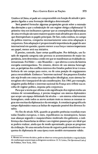 373Paz e Guerra Entre as Nações
Unidos e à China, só pode ser compreendido em função de atitude e pers­
pectiva ligadas a uma formação ideológica determinada6
•
Será possível formular algumas proposições gerais sobre a extensão
das alterações a que a substituição de um regime obriga a diplomacia? À
primeira vista nos inclinamos a pensar que as conseqüências diplomáticas
de uma revolução são tanto maiores quanto mais afetados por ela os atores
que desempenham os papéis principais. De fato, toda conduta, no campo
da política externa, comporta necessariamente uma certa adaptação à
conjuntura. Esta adaptação é proporcional à importância do papel do ator
internacional em questão; quanto menor a sua força e menos importante
seu papel, menor será sua iniciativa.
É preciso, contudo, fazer certas qualificações. Por definição, um Es­
tado de segunda categoria não provoca os acontecimentos de maior im­
portância, nem determina o estilo em que se manifestam as rivalidades in­
ternacionais. Foi Hitler- não Mussolini - que alterou o curso da história
européia contemporânea. No entanto, dentro de um sistema heterogê­
neo, as peripécias dos conflitos inte.rnos dos Estados podem levar à trans­
ferência de um campo para outro, ou de uma posição de engajamento
para a neutralidade. Embora o "interesse nacional" dos pequenos Estados
não seja levado em conta nas considerações ideológicas, num sistema he­
terogêneo ele é inseparável de tais considerações. Em 1960, por exemplo,
ninguém podia definir o interesse nacional da França sem refletir sua es­
colha de regime político, imposta pela conjuntura.
Para que a teoria que afirma a não-significação dos regimes tenha um
mínimo de verossimilhança, é preciso imaginar um sistema diplomático
que ocupe um espaço delimitado há séculos - um sistema relativamente
homogêneo, onde todos os atores aceitam mais ou menos as mesmas re­
gras não-escritas da diplomacia e da estratégia. A constância geográfica do
campo diplomático marca as linhas de expansão possível dos diversos Es­
tados.
No fim do século XIX, quando as grandes potências mundiais eram
todas Estados europeus, e estes, republicanos ou monárquicos, faziam
suas alianças segundo o maquiavelismo moderado dos gabinetes, a indi­
ferença das chancelarias às idéias e aos regimes passava por um ideal que
se pudera realizar, ainda que de modo aproximado, graças ao progresso
da civilização. Só uma estranha forma de cegueira pode transformar o es­
quema da diplomacia de uma época num modelo eternamente válido.
6. Mesmo no terreno da tática, pode-se observar certas particularidades e regularidades
de conduta que caracterizam os dirigentes soviétÍcos. Cf. N. Leites, The Operational Code of
the Politburo, New York, 1951.
 