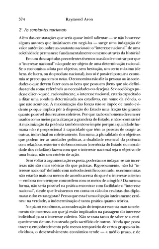 374 Raymond Aron
2. As constantes nacionais
Além das constatações que seria quase inútil salientar - se não houvesse
alguns autores que insistissem em negá-las - surge uma indagação de
valor autêntico, sobre as constantes nacionais: o "interesse nacional'~ de uma
coletividade permanece fundamentalmente o mesmo através da história?
Em um dos capítulos precedentes tivemos ocasião de mostrar por que
o "interesse nacional" não pode ser objeto de uma determinação racional.
Se o economista adota por objetivo, sem hesitação, um certo máximo (de
bens, de lucro, ou do produto nacional), isto só é possível porque a econo­
mia se preocupa com os meios. O economista não diz às pessoas ou às socie­
dades o que devem fazer com os bens que possuem (bens que são defini­
dos tendo como referência as necessidades ou desejos). Se o sociólogo pu­
desse dizer o que é, racionalmente, o interesse nacional, estaria capacitado
a ditar uma conduta determinada aos estadistas, em nome da ciência, o
que não acontece. A maximização das forças não se impõe de modo evi­
dente porque implica pôr à disposição do Estado uma fração tão grande
quanto possível dos recursos coletivos. Por que razão os homens devem ser
usados como meios para alcançar a grandeza do Estado, e não o contrário?
A maximização da potência tambénl não se impõe porque a qualidade hu­
mana não é proporcional à capacidade que têm as pessoas de coagir as
outras, individual ou coletivamente. Em suma, a pluralidade dos objetivos
que podem ter as unidades políticas, a dualidade essencial da potência
com relação ao exterior e do bem comum (coerência do Estado ou nlorali­
dade dos cidadãos) fazem com que o interesse nacional s~la o objetivo de
uma busca, não um critério de ação.
Sem voltar a argumentação exposta, poderíamos indagar se tais incer­
tezas não são mais teóricas do que práticas. Rigorosamente, não há "in­
teresse nacional" definido com método científico; contudo, os economistas
não estarão mais ou menos de acordo acerca do que é o interesse coletivo
- embora nem sempre concordem com os meios de atingi-lo? Da mesma
forma, não seria possível na prática encontrar com facilidade o "interesse
nacional", desde que levássemos em conta os cálculos realistas dos diplo­
matas e dos estrategistas? Penso que esta é uma objeção inteirarnente errô­
nea: na verdade, a indeterminação é tanto prática quanto teórica.
No plano econômICO, a consIderação do tempo acrescenta mais um ele­
mento de incerteza aos que já estão implicados na passagem do interesse
individual para o interesse coletivo. Não se trata tanto de saber se o enri­
quecimento de uns é custeado pelo sacrifício de outros. Ainda que possa
trazer o empobrecimento pelo menos temporário de certos grupos ou in­
divíduos, o desenvolvimento econômico tende - a médio prazo, e de
 