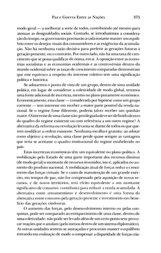 375Paz e Guerra Entre as Nações
modo geral- a melhorar a sorte de todos, contribuindo até mesmo para
atenuar as desigualdades sociais. Contudo, se introduzirmos a considera­
ção do tempo, os governantes precisarão a cada instante manter um equilí­
brio entre os desejos ~tuais dos consumidores e as exigências da acumula­
ção. Não há nenhuma razão decisiva para preferir as gerações futuras à
geração presente, ou o contrário. Por outro lado, não há uma taxa de cres­
cimento que se possa qualificar de ótima, em si. A oposição entre as econo­
mias socialistas e as economias ocidentais e as controvérsias dentro do
mundo ocidental sobre as taxas de crescimento comparadas demonstram
que este equívoco a respeito do interesse coletivo tem uma significação
política e histórica.
Se adotarmos o ponto de vista de um grupo, dentro de uma unidade
política, em lugar de considerar a coletividade de modo global, teremos
uma fonte adicional de incerteza, mesmo no plano puramente econômico.
Economicamente, essa classe - considerada por hipótese como um grupo
coerente - tem interesse em receber a maior parte possível da renda na­
cional. Se o regime fosse diferente, poderia talvez receber um quinhão
maior. O interessede uma classe não-privilegiada deve serdefinido dentro
do quadro do regime existente ou com referência a um outro regime? A
alternativa da reforma ou revolução levanta-se diante de todos os que que­
rem modificar a ordem existente. Nenhuma escolha é gratuita: ao adotar
como objetivo a revolução, uma classe perde quase sempre as vantagens
que teria se aceitasse o quadro institucional do regime estabelecido no
país.
Estas incertezas econôf!1icas têm um equivalente no plano político. A
mobilização pelo Estado de uma parte importante dos recursos diminui
(de modo geral) o montante de recursos investidos, isto é, aplicados no au­
mento do produto nacional. A mobilização atual de forças reduz o cresci­
mento das forças virtuais. Se o custo de manutenção de um grande exér­
cito, em tempos de paz, não for compensado pela aquisição de novos re­
cursos, e de novos territórios, terá efeito equivalente a unl nlontante
significativo de consunlO: contribuirá para reduzir a renda acumulada. A
alternativa entre arnlanlentisnlo e desenvolvinlento é unla fornla da
alternativa entre consunlO pela geração presente e investinlento eIl1 bene­
fício das geraçôes vindouras.
O aumento das forças, pelo desenvolvimento interno ou pelas con­
quistas, pode ser comparado ao enriquecimento de uma classe, dentro de
uma coletividade: não pode ser levado além de um certo ponto sem provo­
car reações que o anulam (pelo menos dentro de um sistema diplomático).
As outras unidades sentem-se ameaçadas e procuram manter o equilíbrio
entrando em coalização de modo a compensar a disparidade de forças cria­
 