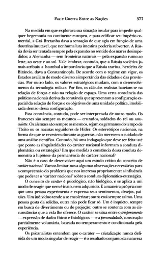 377Paz e Guerra Entre as Nações
Na medida em que explorava sua situação insular para impedir qual­
quer hegemonia no continente europeu, e para edificar seu império co­
mercial, a Grã-Bretanha dava a sensação de que agia em função de uma
doutrina imutável, que nenhuma luta intestina poderia subverter. A Rús­
sia devia ser tentada sempre pela expansão no sentido dos mares desimpe­
didos; a Alemanha - sem fronteiras naturais - pela expansão rumo ao
leste, ao oeste e ao sul. Vale lembrar, contudo, que a Rússia soviéticaja­
mais atribuiu a Istambul a importância que a Rússia tzarista, herdeira de
Bizâncio, dava a Constantinopla. De acordo com o regime em vigor, os
Estados avaliam de modo diverso a importância das cidades e das provín­
cias. Por outro lado, os valores estratégicos mudam, com o desenvolvi­
mento da tecnologia militar. Por fim, os cálculos realistas baseiam-se na
relação de forças e não na relação de espaço. Uma certa constância das
políticas nacionais deriva da constância que apresentam a configuração es­
pacial da relação de forças e os objetivos de uma unidade política, imobili­
zada dentro dessa configuração.
Essa constância, contudo, pode ser interpretada de outro modo. Os
franceses são sempre os mesmos - cruzados, soldados do rei ou sam­
culotte. Os alemães são sempre os mesmos, sejam os germanos do tempo de
Tácito ou os nazistas seguidores de Hitler. Os estereótipos nacionais, na
forma de que se revestem durante as guerras, não merecem o cuidado de
uma análise científica. Contudo, há uma indagação que deve ser feita: até
que ponto as singularidades do caráter nacional informam a conduta di­
plomática ou estratégica? Em que medida a constância dessa conduta de­
monstra a hipótese da permanência do caráter nacional?
Não é o caso de desenvolver aqui um estudo crítico do conceito de
caráternacional. Vamos limitar-nos a algumas observações necessárias para
a compreensão do problema que nos interessa propriamente: a influência
que pode ter o "caráter nacional" sobre a conduta diplomático-estratégica.
O conceito de caráter é psicológico, não biológico, e se aplica a um
modo de reagir que nem é inato, nem adquirido. É a maneira própria com
que uma pessoa experimenta e expressa seus sentimentos, desejos, pai­
xões. Um indivíduo tende a se encolerizar; outro está sempre calmo. Uma
pessoa gosta da solidão, outra não pode ficar só. Um é inquieto, sempre
em busca de divertimento ou de projeção; outro se contenta com as cir­
cunstâncias que a vida lhe oferece. O caráter se situa entre o temperamento
- expressão de dados físicos e fisiológicos - e a personalidade, construção
parcialmente voluntária, baseada no temperamento e condicionada pela
experiência.
Os psicanalistas entendem que o caráter - cristalização nunca defi­
nida de um modo singular de reagir- é o resultado conjunto da natureza
 