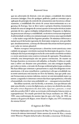 36 Raymond Aron
que seu adversário de destruir, com um ataque, a totalidade dos mísseis
terrestres inimigos. Fora de qualquer polêmica, pode-se constatar que a
aplicação do princípio do controle de armamentos não favoreceu o desar­
mamento, a estabilidade dos níveis de armas intercontinentais ou a se­
gurança da Europa. Isso se deve tanto à própria doutrina (tratamento
isolado de uma só c~tegoria de armas) quanto às inovações técnicas (maior
precisão de tiro, ogivas múltiplas independentes). Enquanto os diploma­
tas procuravam alcançar a estabilidade, os técnicos a tornavam impossível.
A inferioridade soviética em miniaturização se tornou uma superioridade
- a dar maior carga útil dos foguetes pesados. Os otimistas celebravam a
mutual assuTed destruction (garantia de destruição recíproca), sem perceber
que, simultaneamente, a ameaça de dissuasão das armas nucleares passava
a ser cada vez menos plausível.
Muitos europeus interpretaram a doutrina norte-americana como
cuidado em poupar o território nacional da destruição da guerra..A neu­
tralização das forças estratégicas exclui de certo modo o território soviético
e o norte-americano como teatros eventuais de operações. Pessoalmente,
contudo, essa interpretação não me parece convincente. Ao manter na
Europa duzentos ou trezentos mil soldados, os Estados Unidos se conde­
nam a sofrer um desastre sem precedente, caso não consigam impedir,
por todos os meios, a invasão da Europa ocidental pelas'tropas soviéticas.
Há duas idéias que orientam o pensanlento e a ação dos dirigentes norte­
americanos, e de seus conselheiros: a primeira é a de que a rivalidade rus­
so-norte-americana está inscrita no livro da história, mas que pode assu­
mir formas mais ou menos violentas, exercer-se com intensidade maior ou
menor; a segunda é o interesse comum das duas superpotências, e de toda
a humanidade, em evitar uma unthinkable war- uma guerra inconcebível.
São idéias razoáveis, não há dúvida, e atraentes, mas que deixam sub­
sistir uma dúvida: o curso da diplomacia, as crises e seu desfecho são afeta­
dos pelas arnlas disponíveis cios dois lados. Qual ser{t, portanto, () resul­
tado dos acordos SALT sobre as eventuais confrontações futuras entre as
superpotências? No estado previsível das forças nucleares em 1982, ou
1985, uma confrontação do mesmo tipo do que a de Cuba, de 1962, ou
mesmo a da guerra do Kipur, entre Israel e o Egito, em 1973, terminaria
da mesma forma?
o ingresso da China
O ativismo diplomático dos sucessores de Mao Tsé-Tung modificará a es­
trutura do sistema interestatal? Antes mesmo da morte de Mao, a tensão
entre Moscou e Pequim tinha levado o Kremlin a concentrar 44 divisões e
 