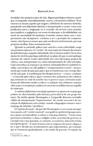 378 Raymond Aron
herdada e dos primeiros anos de vida. Alguns psicólogos reduzem a parte
que corresponde à hereditariedade; outros, a da primeira infância. Num
extremo se situam aqueles que negam a influência da natureza herdada,
postulando uma liberdade absoluta e interpretando o caráter como uma
justificativa para a resignação ou a covardia: ele serviria como pretexto
parajustificar a negligência, em nome da distração, e da infidelidade, em
nome da necessidade de mudança. Contudo, mesmo nesse caso, o tem­
peramento não desaparece: continua a ser o princípio do comporta­
mento, visível para os outros, que cada um de nós cria livremente, por suas
próprias escolhas, feitas incessantemente.
Quando se pretende aplicar esse conceito a uma coletividade, surge
um primeiro equívoco. O "caráter" de uma nação será função do número
de indivíduos que, naquela coletividade, têm o mesmo caráter? Ou se situa
abaixo do nível da psicologia individual, no plano do que os antropólogos
chamam de cultura? Cada coletividade tem uma hierarquia própria de
valores, uma interpretação (ou várias interpretações) da vida exemplar.
Cada uma educa as crianças à sua maneira, ensinando-lhes no ambiente fa­
miliar, nas escolas e na vida pública o "comportamento correto": um pro­
tocolo que muda de país para país e que se transforma com o tempo den­
tro de cada país. A manifestação dos desejos eternos - o amor, a ambição
- é marcada pela cultura. Quer o número dos anlbiciosos e dos coléricos
seja constante ou varie de acordo COOl os povos e raças, os honlens mani­
festam de diferentes modos a cólera e a ambição; não atribuem o mesmo
valor à paz e àconlpetição; podem ser sensíveis ou indiferentes ao orgulho
da soberania.
A conduta diplomático-estratégica pertence ao gênero de reações que
podem ser determinadas pela herança psicocultural de um grupo hu­
mano. Na minha opinião Montesquieu e Tocqueville deixaranl exemplos
válidos de interpretações '''impressionistas'' do caráter nacional e da vin­
culação da diplomacia a esse caráter, usando a linguagem COfnum e sem o
eOlprego de métodos "científicos".
O "espírito da nação", de que fala Montesquieu, é uma noção tão equí­
voca quanto a de "caráter nacional", mas pode ser preferível porque acen­
tua a parte correspondente à cultura e à herança histórica. "Várias coisas
governam os homens: o clima, a religião, as leis, as normas do governo, os
exempios àas coisas passadas, os costumes, as Inaneiras; disto tudo resuita
um espírito geral'." A nação francesa não se originou tal conlO é; chegou a
ser o que é devido aos acontecimentos que experimentou, aos costumes
que se formaram gradualmente, a seu modo de governo. O espírito da
7. Esprit de~ Lms, XIX, 4.
 