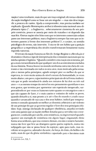379Paz e Guerra Entre as Nações
nação é uma resultante, mais do que um traço original; ele torna o destino
da nação inteligível como se fosse um ato singular - mas não deve impe­
dir a procura de razões. Ajuda a compreender, mas precisa também ser
explicado. Quando Montesquieu atribui à idiossincrasia nacional uma di­
plomacia típica ("... a Inglaterra... soberanamente ciumenta do seu pró­
prio comércio, pouco se associa por meio de tratados e só depende das
suas leis. Outras nações têm feito com que os interesses comerciais cedam
passo aos interesses políticos; mas a Inglaterra sempre faz com que os in­
teresses passem à frente dos interesses políticos"t, o caráter, no sentido
psicológico do termo, não intervém. Trata-se de um hábito que a posição
geográfica e a experiência dos séculos transformaram lentamente numa
segunda natureza.
O retrato da nação francesa ao fim do Antigo Regime e a Revolu<;ão é
dramático e ilustra o tipo de interpretação das constantes nacionais que na
minha opinião é legítimo. "Quando considero esta nação em si mesma,jul­
go-a mais extraordinária do que qualquer unl dos acontecimentos isolados
da sua história. Nunca houve no mundo nenhuma outra tão cheia de con­
trastes e tão extremada em todos os seus atos; mais motivada pelas sensa­
ções e menos pelos princípios; agindo sempre pior ou melhor do que se
esperava, às vezes muito acima do nível COnlUITI da humanidade, às vezes
muito abaixo; um povo, cujos instintos principais são de tal forma inalterá­
veis que se pode reconhecê-lo ainda nos retratos de há dois ou três nlil
anos - e ao mesmo tempo tão móvel no seu pensamento quotidiano e nos
seus gostos, que termina por apresentar um espetáculo inesperado, sur­
preendendo-se por vezes os franceses tanto quanto os estrangeiros com o
que são capazes de fazer, é o mais caseiro e rotineiro de todos os povos,
quando deixado a si, mas pronto a ir até o finl do nlundo e a tudo ousar
quando é arrancado de sua casa e dos seus hábitos; indócil por tempera­
mento e contudo ~ustando-semelhor ao domínio arbitrário e até violento
de um príncipe do que ao governo regular e livre dos seus principais cida­
dãos: hoje, inimigo declarado de qualquer obediência, amanhã servindo
com uma paixão que as nações melhor dotadas para a servidão não conse­
guem ter; conduzido por um fio, sem resistência, ou ingovernável quando
aparece um exenlplo de resistência em algunl lugar; enganando desta
forma seus senhores, que ora o temenl demais, ora não o lemerTI bastante;
nunca tão livre que leve ao desespero quem queira sujeitá-lo, nunca tão
subjugado que não se possa livrar da sujeição; apto para tudo, mas ex­
celente só na guerra; adorador da sorte, da força, do êxito, do brilho e do
ruído, mais do que da glória verdadeira; capacitado para o heroísmo Hlais
8. Esprit des Lois, XX, 7.
 