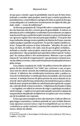 380 Raymond Aron
do que para a virtude; capaz da genialidade, mais do que do bom senso;
inclinado a conceber vastos projetos, mais do que a concluir grandes em­
preendimentos; a mais brilhante e perigosa de todas as nações da Europa,
a mais adequada a se transformar sucessivamente em objeto de ódio, pie­
dade, medo - nunta de indiferença9
".
As diversas proposições de Tocqueville sobre o comportamento polí­
tico dos franceses não têm o mesmo grau de generalidade. A mistura ou
alternância entre a indisciplina e a submissão é provavelmente um aspecto
mais durável do que a preferência pelo cesarismo e a pouca inclinação por
um "governo regular e livre dos seus principais cidadãos". O conjunto dos
traços indicados abrange muitos episódios da história da França, mas não
explica qualquer episódio em particular. No que diz respeito à política ex­
terna, Tocqueville acentua as duas inclinações: "adorador da sorte, da
força, do êxito, do brilho e do ruído, mais do que da glória verdadeira...
inclinado a conceber vastos projetos, mais do que a concluir grandes em­
preendimentos". São proposições que equivalem à observação de "inclina­
ções" da conduta efetiva e dos acontecimentos. Mostram o que se pode
chamar de "um estilo de comportamento", que permanece constante atra­
vés das súbitas reversões, e das transformações provocadas pelas técnicas e
pelas crenças.
Uma relativa constância do "~stilo" da política externa dos países me
parece de fato reconhecível. Um "estilo" que, conforme o caso, se apro­
xima mais do cálculo racional, das tendências psicossociais ou do sistema
cultural. A influência das considerações econômicas sobre a política ex­
terna da Grã-Bretanha é a cristalização duma necessidade, sob a forma de
costume. A ambição francesa de glória provém da marca deixada no sis­
tema de valores pela herança aristocrática, da transferência para a coletivi­
dade do amor-próprio acendido em cada francês pelo espírito de competi­
ção, cultivado desde os bancos escolares. Adiplomacia dos Estados Unidos
- ora legalista, ora radical ao extremo de exigir a capitulação incondicio­
nal do inimigo - explica-se em parte pelo passado nacional (a rejeição do
maquiavelismo disciplinado da diplomacia européia) e por uma combina­
ção de brutalidade com repressão.
Éclaro que esses exemplos só têm valor ilustrativo. Cada um deles exi­
giria longos comentários, e nenhum pretende ser uma verdade demons­
trada. Quisemos somente indicar o tipo de inteligihilidade que nos oferece
a referência ao caráter nacional; a natureza das constantes nacionais que
temos o direito de admitir.
9. Alexis de Tocqueville, L'Ancien Régime et la Révolution, Paris, Gallimard, 1952, Oeuvres
Completes, t. 11, p. 249
 