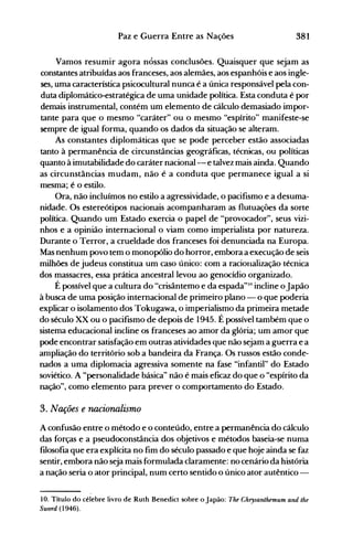 381Paz e Guerra Entre as Nações
Vamos resumir agora nossas conclusões. Quaisquer que sejam as
constantes atribuídas aos franceses, aos alemães, aos espanhóis e aos ingle­
ses, uma característica psicocultural nunca é a única responsável pela con­
duta diplomático-estratégica de uma unidade política. Esta conduta é por
demais instrumental, contém um elemento de cálculo demasiado impor­
tante para que o mesmo "caráter" ou o mesmo "espírito" manifeste-se
sempre de igual forma, quando os dados da situação se alteram.
As constantes diplomáticas que se pode perceber estão associadas
tanto à permanência de circunstâncias geográficas, técnicas, ou políticas
quanto à imutabilidade do caráter nacional--e talvez mais ainda. Quando
as circunstâncias mudam, não é a conduta que permanece igual a si
mesma; é o estilo.
Ora, não incluímos no estilo a agressividade, o pacifismo e a desuma­
nidade. Os estereótipos nacionais acompanharam as flutuações da sorte
política. Quando um Estado exercia o papel de "provocador", seus vizi­
nhos e a opinião internacional o viam como imperialista por natureza.
Durante o Terror, a crueldade dos franceses foi denunciada na Europa.
Mas nenhum povo tem o monopólio do horror, embora a execução de seis
milhões de judeus constitua um caso único: com a racionalização técnica
dos massacres, essa prática ancestral levou ao genocídio organizado.
É possível que a cultura do "crisântemo e da espada"J() incline oJapão
à busca de uma posição internacional de primeiro plano - o que poderia
explicar o isolamento dos Tokugawa, o imperialismo da primeira metade
do século XX ou o pacifismo de depois de 1945. É possível também que o
sistema educacional incline os franceses ao amor da glória; um amor que
pode encontrar satisfação em outras atividades que não sejam a guerra e a
ampliação do território sob a bandeira da França. Os russos estão conde­
nados a uma diplomacia agressiva somente na fase "infantil" do Estado
soviético. A "personalidade básica" não é mais eficaz do que o "espírito da
nação", como elemento para prever o comportamento do Estado.
3. Nações e nacionalismo
A confusão entre o método e o conteúdo, entre a permanência do cálculo
das forças e a pseudoconstância dos objetivos e métodos baseia-se numa
filosofia que era explícita no fim do século passado e que hoje ainda se faz
sentir, embora não seja mais formulada claramente: no cenário da história
a nação seria o ator principal, num certo sentido o único ator autêntico ­
10. Título do célebre livro de Ruth Benedict sobre o Japão: The Chrysanthemum and the
Sword (1946).
 