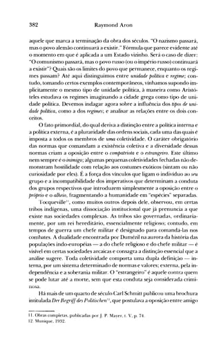 382 Raymond Aron
aquele que marca a terminação da obra dos séculos. "O nazismo passará,
mas o povo alemão continuará a existir." Fórmula que parece evidente até
o momento em que é aplicada a um Estado vizinho. Será o caso de dizer:
"O comunismo passará, mas o povo russo (ou o império russo) continuará
a existir"? Quais são os limites do povo que permanece, enquanto os regi­
mes passam? Até aqui distinguimos entre unidade política e regime; con­
tudo, tomando certos exemplos contemporâneos, vínhamos supondo im­
plicitamente o mesmo tipo de unidade política, à maneira como Aristó­
teles estudava os regimes imaginando a cidade grega como tipo de uni­
dade política. Devemos indagar agora sobre a influência dos tipos de uni­
dade política, como a dos regimes; e analisar as relações entre os dois con­
ceitos.
O fato primordial, do qual deriva a distinção entre a política interna e
a política externa, é a pluraridade das ordens sociais, cada uma das quais é
imposta a todos os membros de urna coletividade. O caráter obrigatório
das normas que comandam a existência coletiva e a diversidade dessas
normas criam a oposição entre o compatriota e o estrangeiro. Este último
nem sempre é o inimigo; algumas pequenas coletividades fechadas não de­
monstram hostilidade com relação aos costumes exóticos (sintam ou não
curiosidade por eles). É a força dos vínculos que ligam o indivíduo ao seu
grupo e a incompatibilidade dos imperativos que determinam a conduta
dos grupos respectivos que introduzem simplesmente a oposição entre o
próprio e o alheio, fragmentando a humanidade em "espécies" separadas.
Tocqueville11
, como muitos outros depois dele, observou, em certas
tribos indígenas, uma dissociação institucional que já prenuncia a que
existe nas sociedades complexas. As tribos são governadas, ordinaria­
mente, por um rei hereditário, essencialmente religioso; contudo, em
tempos de guerra um chefe militar é designado para comandá-las nos
combates. A dualidade encontrada por Dumézil na aurora da história das
populações indo-européias - a do chefe religioso e do chefe militar - é
visível em certas sociedades arcaicas e consagra a distinção essencial que a
análise sugere. Toda coletividade comporta uma dupla definição - in­
terna, por um sistema determinado de normas e valores; externa, pela in­
dependência e a soberania militar. O "estrangeiro" é aquele contra gueol
se pode lutar até a morte, sem que esta conduta seja considerada crimi­
nosa.
Há mais de um quarto de século Carl Schrniu publicou uma brochura
intitulada Der Begri:U'des Politischen IL, que postulava a oposição entre amigo
11. Obras completas, publicadas por J. P. M~yer, t. V, p. 74.
12. Munique, 1932.
 