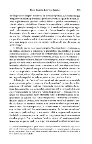 383Paz e Guerra Entre as Nações
e inimigo como origem e essência de atividade política. E uma teoria que
me parece implicar a primazia da política externa; ou, quando menos, ad­
mite implicitamente que não se deve definir a política sem referência à
pluralidade das coletividades. Dentro de uma unidade, a política não com­
porta a oposição do amigo e do inimigo; ela é a ordem do comando, legiti­
mado pelo costume e pelas crenças. A reflexão filosófica não pode nem
deve colocar a luta de morte como o fundamento da ordem, uma vez que,
na fase das civilizações as coletividades muitas vezes se dissociam de fato,
em partidos, e cada um deles trata seu adversário como um inimigo, na
luta para impor uma ordem social e política de acordo com sua
preferência13.
O filósofo que se esforça por atingir a "boa sociedade", em teoria ou
na prática, inclina-se a considerar a pluralidade das unidades políticas
como um obstáculo. Como viver de conformidade com a razão se a cada
instante o estrangeiro, próximo ou distante, ameaça atacar? Conforme vi­
mos ao estudar o número, Platão e Aristóteles procuraram conciliar as e~i­
gências do bem com as necessidades da defesa. Idealmente, contudo, a
boa sociedade deveria ser a única em todo o mundo, isolada numa ilha ou
num deserto. Os pensadores que insinuaram que a sociedade virtuosa de­
via ser recompensada com os favores da sorte não distinguiam entre a vir­
tude e a virtude política; alguns deles subscreviam um otimismo convencio­
nal, segundo o qual as sociedades justas seriam, por isto, fortes.
... A distinção entre "cultura" - a maneira de viver coletiva, comandada
pelos costumes e pelas crenças - e a "ordem militar", no caso de conflito
com outra coletividade, pode ser encontrada, durante os milênios da his­
tória das civilizações (ou sociedades complexas) sob a forma de distinção
entre "comunidade de cultura" e "unidades políticas". Teoricamente, ne­
nhum dos dois conceitos é perfeitamente claro; as fronteiras entre as "co­
munidades de cultura" e as "unidades políticas" raramente são delimita­
das com precisão. De fato, nem sempre os que se batem sob a mesma ban­
deira adoram os mesmos deuses; e os que se combatem podem ter o
mesmo deus. Em outras palavras, as relaçôes entre as "ordens de cultura"
e as "ordens militares" flutuam incessantemente. As "ordens de cultura"
aparentadas podem desejar a autonomia política, empenhando-se numa
rivalidade permanente que se manifesta em guerras freqüentes (como as
cidades gregas). Por outro lado, "ordens militares", aceitas com indi­
ferença pelos povos, podem se superpor a uma diversidade de culturas.
13. Acontece com fFeqüência que o ódio. e conseqüentelnente a crueldade. s~ja nlaior
entre os adversários, [nembros da mesnla sociedade, do que entre estrangeiros. Contudo.
InesnlO no aceso da luta partidária os adversários internos se consideram destinados a
,iver na mesma comunidade
 