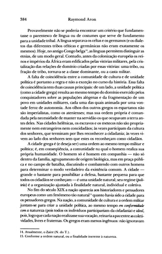 384 Raymond Aron
Provavelmente não se poderia encontrar um critério que fundamen­
tasse o parentesco de língua ou de costumes que serve de fundamento
para a unidade tribal. A língua separava os celtas e os germanos (e os diale­
tos das diferentes tribos célticas e germânicas não eram exatamente os
mesmos). Hoje, no antigo Congo belga14, as línguas permitem distinguir as
etnias, de um modo geral. Contudo, antes da colonização européia os rei­
nos e impérios da África eram edificados pelas vitórias militares, pela cris­
talização das relações de domínio criadas por essas vitórias: uma tribo, ou
fração de tribo, tornava-se a classe dominante, ou a casta militar.
A falta de coincidência entre a comunidade de cultura e de unidade
política é portanto a regra e não a exceção no curso da história. Essa falta
de coincidência tem duas causas principais: de um lado, a unidade política
(como a cidade grega) resulta ao mesmo tempo do domínio exercido pelos
conquistadores sobre as populações alógenas e da fragmentação de um
povo em unidades militares, cada uma das quais animada por uma von­
tade feroz de autonomia. Aos olhos dos outros gregos os espartanos não
são imperialistas, como os atenienses; mas sua ordem própria é coman­
dada pela necessidade de manter na servidão os que ocupavam a terra an­
tes deles. Nas cidades helênicas, os escravos e os metecos não são propria­
mente nem estrangeiros nem concidadãos; às vezes participam da cultura
dos senhores, que terminam por lhes reconhecer a cidadania; às vezes vi­
vem ao lado dos senhores sem que estes os reconheçam como cidadãos.
A cidade grega é (e deseja ser) uma ordem ao mesmo tempo militar e
política; é, em conseqüência, a comunidade na qual o homem realiza sua
própria humanidade. O homem só é homem em companhia - não só
dentro da família, agrupamento de origem biológica, mas em praça públi­
ca e no campo de batalha, discutindo e combatendo com outros homens
para determinar o modo verdadeiro da existência comum. A cidade ­
grande o bastante para possibilitar a defesa, bastante pequena para que
todos os cidadãos se conheçam - é uma unidade natural; seu regime (poli­
teía) é a organização ajustada à finalidade natural, individual e coletiva.
No fim do século XIX a nação aparecia aos historiadores e pensadores
europeus como um fenômeno tão naturalI:; quanto havia sido a cidade para
os pensadores gregos. Na nação, a comunidade de cultura e a ordem militar
juntam-se para criar a unidade política, ao mesmo tempo em canfomzidade
cum a natureza (pois todos os indivíduos participariam da àdadania) e ideal,
pois, logoquecada naçãorealizassesuavocação, reinariaa pazentreascoleti­
vidades, livres e fraternas. Os gregos eram menos ingênuos: não ignoravam
14. Atualmente, o Zaire (N. do T.).
15. Conforme a ordem natural, ou a finalidad6 inerente à natureza.
 