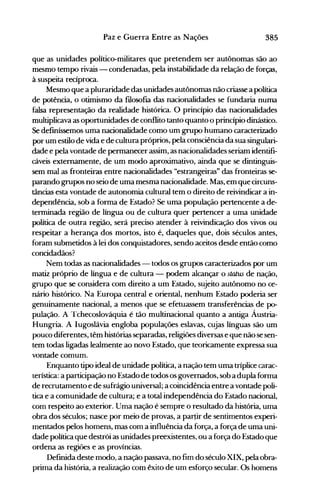 385Paz e Guerra Entre as Nações
que as unidades político-militares que pretendem ser autônomas são ao
mesmo tempo rivais - condenadas, pela instabilidade da relação de forças,
à suspeita recíproca.
Mesmo que a pluraridade das unidades autônomas não criasse a política
de potência, o otimismo da fIlosofIa das nacionalidades se fundaria numa
falsa representação da realidade histórica. O princípio das nacionalidades
multiplicava as oportunidades de conflito tanto quanto o princípio dinástico.
Se defmíssemos uma nacionalidade como um grupo humano caracterizado
por um estilo de vida e de cultura próprios, pela consciência da sua singulari­
dade e pela vontade de permanecer assim, as nacionalidades seriam identifi­
cáveis externamente, de um modo aproximativo, ainda que se dintinguis­
sem mal as fronteiras entre nacionalidades "estrangeiras" das fronteiras se­
parando grupos no seio de uma mesma nacionalidade. Mas, em que circuns­
tâncias esta vontade de autonomia cultural tem o direito de reivindicar a in­
dependência, sob a forma de Estado? Se uma população pertencente a de­
terminada região de língua ou de cultura quer pertencer a uma unidade
política de outra região, será preciso atender à reivindicação dos vivos ou
respeitar a herança dos mortos, isto é, daqueles que, dois séculos antes,
foram submetidos à lei dos conquistadores, sendo aceitos desde então como
concidadãos?
Nem todas as nacionalidades - todos os grupos caracterizados por um
matiz próprio de língua e de cultura - podem alcançar o status de nação,
grupo que se considera com direito a um Estado, sujeito autônomo no ce­
nário histórico. Na Europa central e oriental, nenhum Estado poderia ser
genuinamente nacional, a menos que se efetuassem transferências de p0­
pulação. A Tchecoslováquia é tão multinacional quanto a antiga Áustria­
Hungria. A Iugoslávia engloba populações eslavas, cujas línguas são um
pouco diferentes, têm histórias separadas, religiões diversas e que não se sen­
tem todas ligadas lealmente ao novo Estado, que teoricamente expressa sua
vontade comum.
Enquanto tipo ideal de unidade política, a nação tem uma triplice carac­
reristica: a participação no Estado de todos os governados, sob a dupla forma
de recrutamento e de sufrágio universal; a coincidência entre a vontade poli­
tica e a comunidade de cultura; e a total independência do Estado nacional,
com respeito ao exterior. Uma nação é sempre o resultado da história, uma
obra dos séculos; nasce por meio de provas, a partir de sentimentos experi­
mentados pelos homens, mas com a influência da força, a força de uma uni­
dade política que destrói as unidades preexistentes, ou a força do Estado que
ordena as regiões e as províncias.
Definida deste modo, a nação passava, no fim do século XIX, pela obra­
prima da história, a realização com êxito de um esforço secular. Os homens
 
