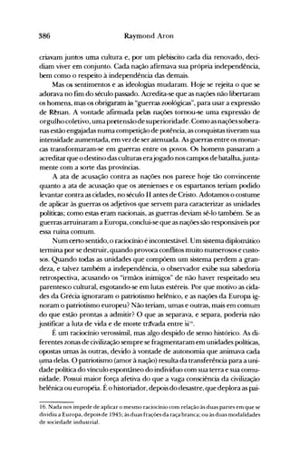 386 Raymond Aron
criavam juntos uma cultura e, por um plebiscito cada dia renovado, deci­
diam viver em conjunto. Cada nação afirmava sua própria independência,
bem como o respeito à independência das demais.
Mas os sentimentos e as ideologias mudaram. Hoje se rejeita o que se
adorava no fim do século passado. Acredita-se que as nações não libertaram
os homens, IDC;lS os obrigaram às "guerras zoológicas", para usar a expressão
de Rênan. A vontade afirmada pelas nações tomou-se uma expressão de
orgulhocoletivo, uma pretensãode superioridade. Comoas nações sobera­
nas estão engajadas numa competição de potência, as conquistas tiveram sua
intensidade aumentada, em vez de ser atenuada. As guerras entre os monar­
cas transformaram-se em guerras entre os povos. Os homens passaram a
acreditar que o destino das culturas erajogado nos campos de batalha,junta­
mente com a sorte das províncias.
A ata de acusação contra as nações nos parece hoje tão convincente
quanto a ata de acusação que os atenienses e os espartanos teriam podido
levantar contra as cidades, no século II antes de Cristo. Adotamos o costume
de aplicar às guerras os adjetivos que servem para caracterizar as unidades
políticas; como estas eram nacionais, as guerras deviam sê-lo também. Se as
guerras-arruinaram a Europa, conclui-se que as nações são responsáveis por
essa ruína comum.
Num certo sentido, o raciocínio é incontestável. Um sistema diplomático
termina por se destruir, quando provoca conflitos muito numerosos e custo­
sos. Quando todas as unidades que compõem um sistema perdem a gran­
deza, e tal:vez também a independência, o observador exibe sua sabedoria
retrospectiva, acusando os "irmãos inimigos" de não haver respeitado seu
parentesco cultural, esgotando-se em lutas estéreis. Por que motivo as cida­
des da Grécia ignoraram o patriotismo helênico, e as nações da Europa ig­
noram o patriotismo europeu? Não teriam, umas e outras, mais em comum
do que estão prontas a admitir? O que as separava, e separa, poderia não
justificar a luta de vida e de moJite tr(fvada entre siti.
É um raciocínio verossímil, mas algo despido de senso histórico. As di­
ferentes zonas de civilização sempre se fragmentaram em unidades políticas,
opostas umas às outras, devido à vontade de autonomia que animava cada
l;lma delas. O patriotismo (amor à nação) resulta da transferência para a uni­
dade política do vínculo espontâneo do indivíduo com sua terra e sua comu­
nidade. Possui maior força afetiva do "que a vaga consciência da civilização
helênica ou européia. Éo historiador, depois do desastre, que deplora as pai­
16. Nada nos impede de aplicar o mesmo raciocínio com relação às duas partes em que se
dividiu a Europa, depoig de 1945; às duas frações da raça branca; ou às duas modalidades
de sociedade industrial.
 